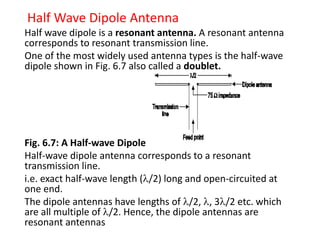 Half Wave Dipole Antenna
Half wave dipole is a resonant antenna. A resonant antenna
corresponds to resonant transmission line.
One of the most widely used antenna types is the half-wave
dipole shown in Fig. 6.7 also called a doublet.
Fig. 6.7: A Half-wave Dipole
Half-wave dipole antenna corresponds to a resonant
transmission line.
i.e. exact half-wave length (/2) long and open-circuited at
one end.
The dipole antennas have lengths of /2, , 3/2 etc. which
are all multiple of /2. Hence, the dipole antennas are
resonant antennas
 