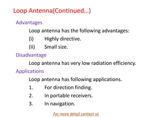 Loop Antenna(Continued…)
Advantages
Loop antenna has the following advantages:
(i) Highly directive.
(ii) Small size.
Disadvantage
Loop antenna has very low radiation efficiency.
Applications
Loop antenna has following applications.
1. For direction finding.
2. In portable receivers.
3. In navigation.
For more detail contact us
 