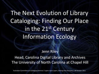 The Next Evolution of Library
Cataloging: Finding Our Place
st Century
in the 21
Information Ecology
Jenn Riley
Head, Carolina Digital Library and Archives
The University of North Carolina at Chapel Hill
Australian Committee on Cataloging Seminar / Layers Upon Layers, Delving Into Discovery / 28 October 2011

 