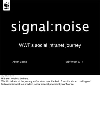 signal:noise
                          WWF’s social intranet journey


                    Adrian Cockle                             September 2011




Friday, 23 September 11

 Hi there, lovely to be here.
 Want to talk about the journey we’ve taken over the last 18 months - from creaking old
 fashioned intranet to a modern, social intranet powered by conﬂuence.
 