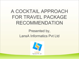 A COCKTAIL APPROACH 
FOR TRAVEL PACKAGE 
RECOMMENDATION 
Presented by, 
LansA Informatics Pvt Ltd 
 