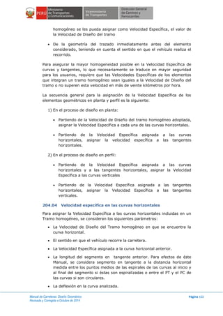 Manual de Carreteras: Diseño Geométrico
Revisada y Corregida a Octubre de 2014
Página 102
homogéneo se les pueda asignar como Velocidad Específica, el valor de
la Velocidad de Diseño del tramo
 De la geometría del trazado inmediatamente antes del elemento
considerado, teniendo en cuenta el sentido en que el vehículo realiza el
recorrido.
Para asegurar la mayor homogeneidad posible en la Velocidad Específica de
curvas y tangentes, lo que necesariamente se traduce en mayor seguridad
para los usuarios, requiere que las Velocidades Específicas de los elementos
que integran un tramo homogéneo sean iguales a la Velocidad de Diseño del
tramo o no superen esta velocidad en más de veinte kilómetros por hora.
La secuencia general para la asignación de la Velocidad Específica de los
elementos geométricos en planta y perfil es la siguiente:
1) En el proceso de diseño en planta:
 Partiendo de la Velocidad de Diseño del tramo homogéneo adoptada,
asignar la Velocidad Específica a cada una de las curvas horizontales.
 Partiendo de la Velocidad Específica asignada a las curvas
horizontales, asignar la velocidad específica a las tangentes
horizontales.
2) En el proceso de diseño en perfil:
 Partiendo de la Velocidad Específica asignada a las curvas
horizontales y a las tangentes horizontales, asignar la Velocidad
Específica a las curvas verticales
 Partiendo de la Velocidad Específica asignada a las tangentes
horizontales, asignar la Velocidad Específica a las tangentes
verticales.
204.04 Velocidad específica en las curvas horizontales
Para asignar la Velocidad Específica a las curvas horizontales incluidas en un
Tramo homogéneo, se consideran los siguientes parámetros:
 La Velocidad de Diseño del Tramo homogéneo en que se encuentra la
curva horizontal.
 El sentido en que el vehículo recorre la carretera.
 La Velocidad Específica asignada a la curva horizontal anterior.
 La longitud del segmento en tangente anterior. Para efectos de éste
Manual, se considera segmento en tangente a la distancia horizontal
medida entre los puntos medios de las espirales de las curvas al inicio y
al final del segmento si éstas son espiralizadas o entre el PT y el PC de
las curvas si son circulares.
 La deflexión en la curva analizada.
 