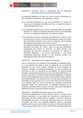 Manual de Carreteras: Diseño Geométrico
Revisada y Corregida a Octubre de 2014
Página 103
204.04.01 Criterios para la asignación de la velocidad
Específica en las curvas horizontales
La Velocidad Específica de cada una de las curvas horizontales, se
debe establecer atendiendo a los siguientes criterios:
1) La Velocidad Específica de una curva horizontal, no puede ser
menor que la Velocidad de Diseño del tramo, ni superior a ésta en
veinte kilómetros por hora.
2) La Velocidad Específica de una curva horizontal, debe ser asignada
teniendo en cuenta la Velocidad Específica de la curva horizontal
anterior y la longitud del segmento en tangente anterior.
3) La diferencia entre las Velocidades Específicas de la última curva
horizontal de un tramo y la primera del siguiente, están en función
de la Velocidad de Diseño de los tramos contiguos y de la longitud
del segmento en tangente entre dichas curvas.
Es necesario enfatizar que para no desvirtuar el valor asignado a la
Velocidad de Diseño del Tramo, cada vez que las condiciones
topográficas del terreno lo permitan, se debe plantear una
propuesta del eje que conduzca, al momento de asignar la
Velocidad Específica a las curvas horizontales, a que éstas
Velocidades Específicas resulten lo más cercanas posible a la
Velocidad de Diseño del tramo homogéneo.
204.04.02 Velocidad en la tangente horizontal
Para la verificación de la Distancia de visibilidad de adelantamiento,
en una tangente horizontal y para la asignación de la Velocidad
Específica de una curva vertical, incluida en dicha tangente, es
necesario establecer la probable velocidad a la que circularían los
vehículos por ella. En carreteras de una calzada, un vehículo puede
ingresar a la tangente saliendo de la curva horizontal localizada en un
extremo, que tiene una determinada Velocidad Específica, o saliendo
de la curva localizada en el otro extremo, que también tiene su propia
Velocidad Específica. Los vehículos van a circular por la tangente a la
velocidad a la que salieron de la curva siendo críticos los que entraron
a la tangente desde la curva horizontal que presenta la Velocidad
Específica mayor. En consecuencia, la Velocidad Específica de la
tangente horizontal, debe ser igual a la mayor de las dos Velocidades
Específicas de las curvas horizontales extremas.
204.04.03 Velocidad específica de la curva vertical
La Velocidad Específica de la curva vertical, cóncava o convexa, es la
máxima velocidad a la que puede ser recorrida en condiciones de
seguridad. Con ella se debe elegir su longitud y verificar la Distancia
de visibilidad de parada. Si la curva vertical coincide con una curva
horizontal, que tiene una Velocidad Específica dada, la Velocidad
Específica de la curva vertical debe ser igual a la Velocidad Específica
de la curva horizontal. Si la curva vertical está localizada dentro de
 