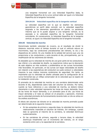 Manual de Carreteras: Diseño Geométrico
Revisada y Corregida a Octubre de 2014
Página 104
una tangente horizontal con una Velocidad Específica dada, la
Velocidad Específica de la curva vertical debe ser igual a la Velocidad
Específica de la tangente horizontal.
204.04.04 Velocidad específica de la tangente vertical
La velocidad específica con la que se diseñen los elementos
geométricos en perfil debe coincidir con la velocidad específica
asignada a los elementos geométricos en planta. La pendiente
máxima que se le puede asignar a una tangente vertical, es la
asociada a la velocidad específica de la tangente horizontal
coincidente. En consecuencia, la Velocidad Específica de la tangente
vertical, es igual a la Velocidad Específica de la tangente horizontal.
204.05 Velocidad de marcha
Denominada también velocidad de crucero, es el resultado de dividir la
distancia recorrida entre el tiempo durante el cual el vehículo estuvo en
movimiento, bajo las condiciones prevalecientes del tránsito, la vía y los
dispositivos de control. Es una medida de la calidad del servicio que una vía
proporciona a los conductores y varía durante el día, principalmente, por la
modificación de los volúmenes de tránsito.
Es deseable que la velocidad de marcha de una gran parte de los conductores,
sea inferior a la velocidad de diseño. La experiencia indica que la desviación
de este objetivo es más evidente y problemática en las curvas horizontales
más favorables. En particular, en las curvas con bajas velocidades de diseño
(en relación a las expectativas del conductor) se suele conducir a velocidades
mayores lo que implica menores condiciones de seguridad. Por tanto, es
importante que la velocidad de diseño utilizada para la configuración de la
curva horizontal sea un reflejo conservador de la velocidad que se espera de
la instalación construida.
El promedio de la velocidad de marcha en una carretera determinada varía
durante el día, dependiendo sobre todo del volumen de tránsito. Por tanto,
cuando se hace referencia a una velocidad de marcha, se deberá indicar
claramente si esta velocidad representa las horas de mayor demanda, fuera
de las horas de mayor demanda, o un promedio para el día. Las horas de
mayor demanda y el resto se utilizan en el proyecto y operación, mientras
que la velocidad promedio de funcionamiento durante todo un día se utiliza en
los análisis económicos.
El efecto del volumen de tránsito en la velocidad de marcha promedio puede
ser determinado de la siguiente manera:
 En las autopistas de primera y segunda clase, la velocidad de marcha es
relativamente insensible al volumen de tránsito. Sin embargo, cuando
éste se aproxima al máximo de la carretera, la velocidad disminuye
sustancialmente.
 En las carreteras de primera, segunda y tercera clase, la velocidad
disminuye linealmente con el incremento del tránsito, en el rango
existente entre cero y la capacidad de la carretera.
 