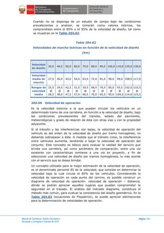 Manual de Carreteras: Diseño Geométrico
Revisada y Corregida a Octubre de 2014
Página 105
Cuando no se disponga de un estudio de campo bajo las condiciones
prevalecientes a analizar, se tomarán como valores teóricos, los
comprendidos entre el 85% y el 95% de la velocidad de diseño, tal como
se muestran en la Tabla 204.02.
Tabla 204.02
Velocidades de marcha teóricas en función de la velocidad de diseño
(km)
Velocidad
de diseño
30,0 40,0 50,0 60,0 70,0 80,0 90,0 100,0 110,0 120,0 130,0
Velocidad
media de
marcha
27,0 36,0 45,0 54,0 63,0 72,0 81,0 90,0 99,0 108,0 117,0
Rangos de
velocidad
media
25,5
@
28,5
34,0
@
38,0
42,5
@
47,5
51,0
@
57,0
59,5
@
66,5
68,0
@
76,0
76,5
@
85,5
85,0
@
95,0
93,5
@
104,5
102,0
@
114,0
110,5
@
123,5
204.06 Velocidad de operación
Es la velocidad máxima a la que pueden circular los vehículos en un
determinado tramo de una carretera, en función a la velocidad de diseño, bajo
las condiciones prevalecientes del tránsito, estado del pavimento,
meteorológicas y grado de relación de ésta con otras vías y con la propiedad
adyacente.
Si el tránsito y las interferencias son bajas, la velocidad de operación del
vehículo es del orden de la velocidad de diseño por tramo homogéneo, no
debiendo sobrepasar a ésta. A medida que el tránsito crece, la interferencia
entre vehículos aumenta, tendiendo a bajar la velocidad de operación del
conjunto. Este concepto es básico para evaluar la calidad del servicio que
brinda una carretera, así como parámetro de comparación, entre una vía
existente con características similares a una vía en proyecto, a fin de
seleccionar una velocidad de diseño por tramos homogéneos, lo más acorde
con el servicio que se desee brindar.
Un concepto utilizado para la mejor estimación de la velocidad de operación,
es el denominado percentil 85 de la velocidad, que consiste en determinar la
velocidad bajo la cual circula el 85% de los vehículos. Considerando la
velocidad de operación en cada punto del camino, es posible construir un
diagrama de velocidad de operación: velocidad de operación – distancia,
dónde se podrán apreciar aquellos lugares que puedan comprometer la
seguridad en el trazado. El análisis del indicado diagrama, constituye el
método más común, para evaluar la consistencia del diseño geométrico. En la
Tabla 204.03 (ecuaciones de Fitzpatrick), se puede apreciar estimaciones
para la determinación de velocidades de operación.
 
