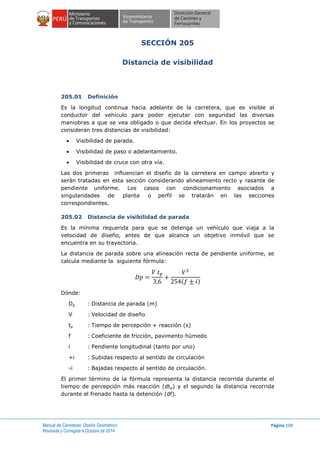 Manual de Carreteras: Diseño Geométrico
Revisada y Corregida a Octubre de 2014
Página 108
SECCIÓN 205
Distancia de visibilidad
205.01 Definición
Es la longitud continua hacia adelante de la carretera, que es visible al
conductor del vehículo para poder ejecutar con seguridad las diversas
maniobras a que se vea obligado o que decida efectuar. En los proyectos se
consideran tres distancias de visibilidad:
 Visibilidad de parada.
 Visibilidad de paso o adelantamiento.
 Visibilidad de cruce con otra vía.
Las dos primeras influencian el diseño de la carretera en campo abierto y
serán tratadas en esta sección considerando alineamiento recto y rasante de
pendiente uniforme. Los casos con condicionamiento asociados a
singularidades de planta o perfil se tratarán en las secciones
correspondientes.
205.02 Distancia de visibilidad de parada
Es la mínima requerida para que se detenga un vehículo que viaja a la
velocidad de diseño, antes de que alcance un objetivo inmóvil que se
encuentra en su trayectoria.
La distancia de parada sobre una alineación recta de pendiente uniforme, se
calcula mediante la siguiente fórmula:
( )
Dónde:
Dp : Distancia de parada (m)
V : Velocidad de diseño
tp : Tiempo de percepción + reacción (s)
f : Coeficiente de fricción, pavimento húmedo
i : Pendiente longitudinal (tanto por uno)
+i : Subidas respecto al sentido de circulación
-i : Bajadas respecto al sentido de circulación.
El primer término de la fórmula representa la distancia recorrida durante el
tiempo de percepción más reacción (dtp) y el segundo la distancia recorrida
durante el frenado hasta la detención (df).
 