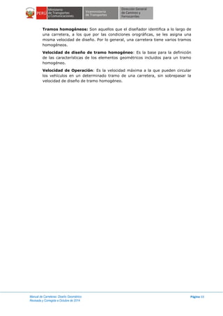 Manual de Carreteras: Diseño Geométrico
Revisada y Corregida a Octubre de 2014
Página 10
Tramos homogéneos: Son aquellos que el diseñador identifica a lo largo de
una carretera, a los que por las condiciones orográficas, se les asigna una
misma velocidad de diseño. Por lo general, una carretera tiene varios tramos
homogéneos.
Velocidad de diseño de tramo homogéneo: Es la base para la definición
de las características de los elementos geométricos incluidos para un tramo
homogéneo.
Velocidad de Operación: Es la velocidad máxima a la que pueden circular
los vehículos en un determinado tramo de una carretera, sin sobrepasar la
velocidad de diseño de tramo homogéneo.
 