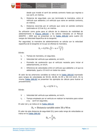 Manual de Carreteras: Diseño Geométrico
Revisada y Corregida a Octubre de 2014
Página 112
desde que invade el carril de sentido contrario hasta que regresa a
sus carril, en metros.
D3 : Distancia de seguridad, una vez terminada la maniobra, entre el
vehículo que adelanta y el vehículo que viene en sentido contrario,
en metros.
D4 : Distancia recorrida por el vehículo que viene en sentido contrario
(estimada en 2/3 de D2), en metros.
Se utilizarán como guías para el cálculo de la distancia de visibilidad de
adelantamiento la Figura 205.02 y los valores indicados en el Manual
AASHTO – 2004 que se presentan en la Tabla 205.02 para cuatro (4)
rangos de Velocidad Específica de la tangente.
Por seguridad, la maniobra de adelantamiento se calcula con la velocidad
específica de la tangente en la que se efectúa la maniobra.
( )
Dónde:
t1 : Tiempo de maniobra, en segundos.
V : Velocidad del vehículo que adelante, en km/h.
a : Promedio de aceleración que el vehículo necesita para iniciar el
adelantamiento, en km/h.
m : Diferencia de velocidades entre el vehículo que adelanta y el que es
adelantado, igual a 15 km/h en todos los casos.
El valor de las anteriores variables se indica en la Tabla 205.02 expresado
para rangos de velocidades de 50-65, 66-80, 81-95 y 96-110 km/h. En la
misma Tabla 205.02 se presentan los ejemplos de cálculo para ilustrar el
procedimiento.
Dónde:
V : Velocidad del vehículo que adelanta, en km/h.
t2 : Tiempo empleado por el vehículo en realizar la maniobra para volver
a su carril en segundos.
El valor de t2 se indica en la Tabla 205.02
El valor de esta distancia de seguridad (D3) para cada rango de velocidades se
indica en la Tabla 205.02
 