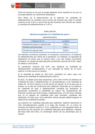 Manual de Carreteras: Diseño Geométrico
Revisada y Corregida a Octubre de 2014
Página 115
Tanto los tramos en los que se pueda adelantar como aquellos en los que no
se pueda deberán ser claramente señalizados.
Para efecto de la determinación de la distancia de visibilidad de
adelantamiento se considera que la altura del vehículo que viaja en sentido
contrario es de 1,30 m y que la del ojo del conductor del vehículo que realiza
la maniobra de adelantamiento es 1,07 m.
Tabla 205.04
Máximas longitudes sin visibilidad de paso o
adelantamiento
en sectores conflictivos
Categoría de vía Longitud
Autopistas de primera y segunda clase 1.500 m
Carretera de Primera clase 2.000 m
Carretera de Segunda clase 2.500 m
Las distintas normativas existentes no introducen correcciones a la distancia
de adelantamiento por efecto de la pendiente, sin embargo, la capacidad de
aceleración es menor que en terreno llano y por ello resulta conveniente
considerar un margen de seguridad para pendientes mayores del 6,0%, según
se señala a continuación.
En pendientes mayores del 6,0% usar distancia de visibilidad de
adelantamiento correspondiente a una velocidad de diseño de 10 km/h
superior a la del camino en estudio.
Si la velocidad de diseño es 100 km/h, considerar en estos casos una
distancia de visibilidad de adelantamiento ≥650 m.
Es decir, se adopta para esas situaciones, como valor mínimo de distancia de
visibilidad de paso o adelantamiento, el correspondiente a una velocidad de
diseño de 10 km/h superior a la del camino en estudio. Si en la zona que se
analiza, no se dan las condiciones para adelantar requeridas por la distancia
de visibilidad de paso o adelantamiento corregida por pendiente, el
proyectista considerará la posibilidad de reducir las características del
elemento vertical que limita el paso o adelantamiento, a fin de hacer evidente
que no se dispone de visibilidad para esta maniobra, quedando ello
señalizado. En todo caso, dicho elemento vertical siempre deberá asegurar la
distancia de visibilidad de parada.
Los sectores con visibilidad adecuada para adelantar, deberán distribuirse lo
más homogéneamente posible a lo largo del trazado. En un tramo de
carretera de longitud superior a 5 km, emplazado en una topografía dada, se
procurará que los sectores con visibilidad adecuada para adelantar, respecto
del largo total del tramo, se mantengan dentro de los porcentajes que se
indican.
 