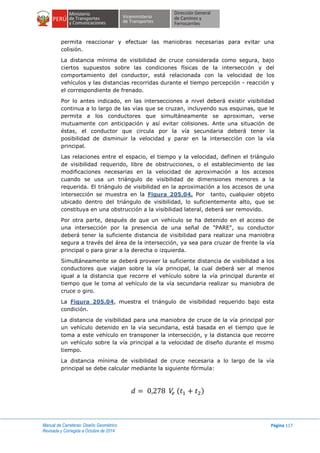 Manual de Carreteras: Diseño Geométrico
Revisada y Corregida a Octubre de 2014
Página 117
permita reaccionar y efectuar las maniobras necesarias para evitar una
colisión.
La distancia mínima de visibilidad de cruce considerada como segura, bajo
ciertos supuestos sobre las condiciones físicas de la intersección y del
comportamiento del conductor, está relacionada con la velocidad de los
vehículos y las distancias recorridas durante el tiempo percepción - reacción y
el correspondiente de frenado.
Por lo antes indicado, en las intersecciones a nivel deberá existir visibilidad
continua a lo largo de las vías que se cruzan, incluyendo sus esquinas, que le
permita a los conductores que simultáneamente se aproximan, verse
mutuamente con anticipación y así evitar colisiones. Ante una situación de
éstas, el conductor que circula por la vía secundaria deberá tener la
posibilidad de disminuir la velocidad y parar en la intersección con la vía
principal.
Las relaciones entre el espacio, el tiempo y la velocidad, definen el triángulo
de visibilidad requerido, libre de obstrucciones, o el establecimiento de las
modificaciones necesarias en la velocidad de aproximación a los accesos
cuando se usa un triángulo de visibilidad de dimensiones menores a la
requerida. El triángulo de visibilidad en la aproximación a los accesos de una
intersección se muestra en la Figura 205.04. Por tanto, cualquier objeto
ubicado dentro del triángulo de visibilidad, lo suficientemente alto, que se
constituya en una obstrucción a la visibilidad lateral, deberá ser removido.
Por otra parte, después de que un vehículo se ha detenido en el acceso de
una intersección por la presencia de una señal de "PARE", su conductor
deberá tener la suficiente distancia de visibilidad para realizar una maniobra
segura a través del área de la intersección, ya sea para cruzar de frente la vía
principal o para girar a la derecha o izquierda.
Simultáneamente se deberá proveer la suficiente distancia de visibilidad a los
conductores que viajan sobre la vía principal, la cual deberá ser al menos
igual a la distancia que recorre el vehículo sobre la vía principal durante el
tiempo que le toma al vehículo de la vía secundaria realizar su maniobra de
cruce o giro.
La Figura 205.04, muestra el triángulo de visibilidad requerido bajo esta
condición.
La distancia de visibilidad para una maniobra de cruce de la vía principal por
un vehículo detenido en la vía secundaria, está basada en el tiempo que le
toma a este vehículo en transponer la intersección, y la distancia que recorre
un vehículo sobre la vía principal a la velocidad de diseño durante el mismo
tiempo.
La distancia mínima de visibilidad de cruce necesaria a lo largo de la vía
principal se debe calcular mediante la siguiente fórmula:
( )
 
