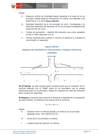 Manual de Carreteras: Diseño Geométrico
Revisada y Corregida a Octubre de 2014
Página 118
Dónde:
d : Distancia mínima de visibilidad lateral requerida a lo largo de la vía
principal, medida desde la intersección, en metros. Corresponde a las
distancias d1 y d2 de la Figura 205.04
Ve : Velocidad Específica de la vía principal, en km/h. Corresponde a la
Velocidad específica del elemento de la vía principal inmediatamente
antes del sitio de cruce.
t1 : Tiempo de percepción – reacción del conductor que cruza, adoptado
en dos y medio segundos (2.5 s).
t2 : Tiempo requerido para acelerar y recorrer la distancia S, cruzando la
vía principal, en segundos.
Figura 205.04
Distancia de visibilidad en intersecciones. Triángulo mínimo de
visibilidad
En el tiempo t1 está incluido aquel necesario para que el conductor de un
vehículo detenido por el "PARE" sobre la vía secundaria vea en ambas
direcciones sobre la vía principal y deduzca si dispone del intervalo suficiente
para cruzarla con seguridad.
El tiempo t2 necesario para recorrer la distancia S depende de la aceleración
de cada vehículo. La distancia S se calcula como la suma de:
S = D + W + L
Dónde:
D : Distancia entre el vehículo parado y la orilla de la vía principal,
adoptada como tres metros (3,0 m).
W : Ancho de la vía principal, en metros.
L : Longitud total del vehículo, en metros.
B
B
A1
A2
S
WLD
d1 d2
V
VLinea de Visibilidad
Linea de Visibilidad
Vía Secundaria
 
