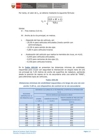 Manual de Carreteras: Diseño Geométrico
Revisada y Corregida a Octubre de 2014
Página 119
Por tanto, el valor de t2, se obtiene mediante la siguiente fórmula:
√
( )
Dónde:
D : Tres metros (3.0 m).
W : Ancho de la vía principal, en metros.
L : Depende del tipo de vehículo, así:
- 20,50 m para vehículos articulados (tracto camión con
semirremolque).
- 12,30 m para camión de dos ejes
- 5,80 m para vehículos livianos
a : Aceleración del vehículo que realiza la maniobra de cruce, en m/s2.
- 0,055 para vehículos articulados.
- 0,075 para camiones de dos ejes (2).
- 0,150 para vehículos livianos.
En la Tabla 205.06 se presentan las distancias mínimas de visibilidad,
requeridas para cruzar con seguridad la intersección en ángulo recto de una
vía principal de 7,20 metros de ancho de superficie de rodadura, partiendo
desde la posición de reposo en la vía secundaria ante una señal de "PARE",
para diferentes tipos de vehículos.
Tabla 205.06
Distancias mínimas de visibilidad requeridas a lo largo de una vía con
ancho 7,20 m, con dispositivo de control en la vía secundaria
VELOCIDAD
ESPECÍFICA EN LA
VÍA PRINCIPAL km/h
DISTANCIA A LO LARGO DE LA VÍA PRINCIPAL A PARTIR DE LA INTERSECCIÓN
d1, d2
TIPO DE VEHÍCULO QUE REALIZA EL CRUCE
LIVIANO
L = 5,80 m
CAMIÓN DE DOS EJES
L = 12,30 m
TRACTO CAMIÓN DE TRES EJES CON
SEMIREMOLQUE DE DOS EJES L =
20.50 m
40 80 112 147
50 100 141 184
60 120 169 221
70 140 197 158
80 160 225 259
90 180 253 332
100 200 281 369
110 219 316 403
120 239 344 440
130 259 373 475
 
