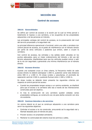Manual de Carreteras: Diseño Geométrico
Revisada y Corregida a Octubre de 2014
Página 120
SECCIÓN 206
Control de accesos
206.01 Generalidades
Se define por control de accesos a la acción por la cual se limita parcial o
totalmente el ingreso a una carretera, a los ocupantes de las propiedades
adyacentes o de las personas en tránsito.
Las principales ventajas del control de accesos, es la preservación del nivel
del servicio proyectado y la seguridad vial.
La principal diferencia operacional o funcional, entre una calle o carretera con
control parcial de accesos, es el grado de interferencia con el tránsito directo
por parte de otros vehículos o peatones que entran, salen o cruzan la
carretera.
Con control de accesos, las entradas y las salidas están ubicadas en los
puntos adecuados, para un mejor ordenamiento del tránsito y del uso del
terreno adyacente, diseñándose para que los vehículos puedan entrar o salir
de la vía con seguridad y generando una mínima interferencia con el tránsito
directo.
206.02 Accesos directos
Cuando una autopista cruce un área urbana, la frecuencia media de cada
acceso directo no deberá sobrepasar 1.000 m, pudiendo variar esta distancia
entre 500 m y 1.500 m. En áreas rurales y suburbanas, el promedio de
separación será de 2.500 m, pudiendo fluctuar entre 1.500 y 3.500 m.
En áreas rurales se deberán tener presente los siguientes criterios con
respecto al control parcial de acceso:
 Cuando las propiedades tengan acceso a un camino existente, se diseñará
para que el acceso a la carretera sólo sea a través de las intersecciones
construidas para tal objetivo.
 Si tras la construcción de una carretera quedan aisladas varias
propiedades contiguas, se construirá una vía para darles conexión con otra
vía existente.
206.03 Caminos laterales o de servicios
Un camino lateral es el que se construye adyacente a una carretera para
servir los siguientes objetivos:
 Controlar el acceso a la vía construida, procurando así la seguridad vial y
libertad deseada para el tránsito de paso.
 Proveer acceso a la propiedad colindante.
 Mantener la continuidad del sistema local de caminos o calles.
 