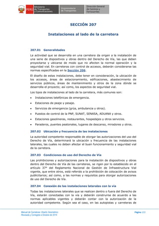 Manual de Carreteras: Diseño Geométrico
Revisada y Corregida a Octubre de 2014
Página 122
SECCIÓN 207
Instalaciones al lado de la carretera
207.01 Generalidades
La actividad que se desarrolla en una carretera da origen a la instalación de
una serie de dispositivos y obras dentro del Derecho de Vía, las que deben
proyectarse y ubicarse de modo que no afecten la normal operación y la
seguridad vial. En carreteras con control de accesos, deberán considerarse las
normas especificadas en la Sección 206.
El diseño de estas instalaciones, debe tener en consideración, la ubicación de
los accesos, áreas de estacionamiento, edificaciones, abastecimiento de
servicios públicos, áreas de mantenimiento y otros de la zona dónde se
desarrolla el proyecto; así como, los aspectos de seguridad vial.
Los tipos de instalaciones al lado de la carretera, más comunes son:
 Instalaciones telefónicas de emergencia.
 Estaciones de peaje y pesaje.
 Servicios de emergencia (grúa, ambulancia y otros).
 Puestos de control de la PNP, SUNAT, SENASA, ADUANA y otros.
 Estaciones gasolineras, restaurantes, hospedajes y otros servicios.
 Paraderos, puentes peatonales, lugares de descanso, miradores y otros.
207.02 Ubicación y frecuencia de las instalaciones
La autoridad competente responsable de otorgar las autorizaciones del uso del
Derecho de Vía, determinará la ubicación y frecuencia de las instalaciones
laterales, las cuales no deben afectar el buen funcionamiento y seguridad vial
de la carretera.
207.03 Condiciones de uso del Derecho de Vía
Las prohibiciones y autorizaciones para la instalación de dispositivos y obras
dentro del Derecho de Vía de las carreteras, se rigen por lo establecido en el
artículo 37° del Reglamento Nacional de Gestión de Infraestructura Vial
vigente, que entre otros, está referido a la prohibición de colocación de avisos
publicitarios; así como, a las normas y requisitos para otorgar autorizaciones
de uso del Derecho de Vía.
207.04 Conexión de las instalaciones laterales con la vía
Todas las instalaciones laterales que se realicen dentro o fuera del Derecho de
Vía, estarán conectadas con la vía y deberán construirse de acuerdo a las
normas aplicables vigentes y deberán contar con la autorización de la
autoridad competente. Según sea el caso, en las autopistas y carreteras de
 