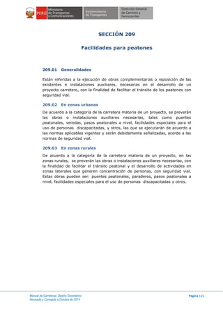 Manual de Carreteras: Diseño Geométrico
Revisada y Corregida a Octubre de 2014
Página 125
SECCIÓN 209
Facilidades para peatones
209.01 Generalidades
Están referidas a la ejecución de obras complementarias o reposición de las
existentes e instalaciones auxiliares, necesarias en el desarrollo de un
proyecto carretero, con la finalidad de facilitar el tránsito de los peatones con
seguridad vial.
209.02 En zonas urbanas
De acuerdo a la categoría de la carretera materia de un proyecto, se preverán
las obras o instalaciones auxiliares necesarias, tales como puentes
peatonales, veredas, pasos peatonales a nivel, facilidades especiales para el
uso de personas discapacitadas, y otros, las que se ejecutarán de acuerdo a
las normas aplicables vigentes y serán debidamente señalizadas, acorde a las
normas de seguridad vial.
209.03 En zonas rurales
De acuerdo a la categoría de la carretera materia de un proyecto, en las
zonas rurales, se preverán las obras o instalaciones auxiliares necesarias, con
la finalidad de facilitar el tránsito peatonal y el desarrollo de actividades en
zonas laterales que generen concentración de personas, con seguridad vial.
Estas obras pueden ser: puentes peatonales, paraderos, pasos peatonales a
nivel, facilidades especiales para el uso de personas discapacitadas y otros.
 