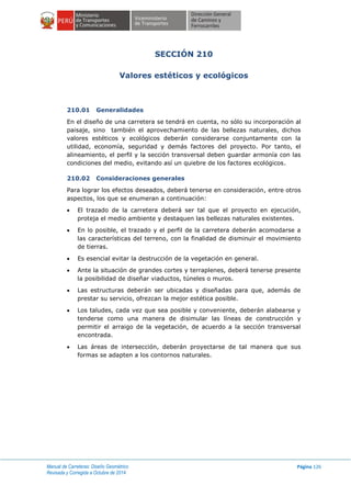 Manual de Carreteras: Diseño Geométrico
Revisada y Corregida a Octubre de 2014
Página 126
SECCIÓN 210
Valores estéticos y ecológicos
210.01 Generalidades
En el diseño de una carretera se tendrá en cuenta, no sólo su incorporación al
paisaje, sino también el aprovechamiento de las bellezas naturales, dichos
valores estéticos y ecológicos deberán considerarse conjuntamente con la
utilidad, economía, seguridad y demás factores del proyecto. Por tanto, el
alineamiento, el perfil y la sección transversal deben guardar armonía con las
condiciones del medio, evitando así un quiebre de los factores ecológicos.
210.02 Consideraciones generales
Para lograr los efectos deseados, deberá tenerse en consideración, entre otros
aspectos, los que se enumeran a continuación:
 El trazado de la carretera deberá ser tal que el proyecto en ejecución,
proteja el medio ambiente y destaquen las bellezas naturales existentes.
 En lo posible, el trazado y el perfil de la carretera deberán acomodarse a
las características del terreno, con la finalidad de disminuir el movimiento
de tierras.
 Es esencial evitar la destrucción de la vegetación en general.
 Ante la situación de grandes cortes y terraplenes, deberá tenerse presente
la posibilidad de diseñar viaductos, túneles o muros.
 Las estructuras deberán ser ubicadas y diseñadas para que, además de
prestar su servicio, ofrezcan la mejor estética posible.
 Los taludes, cada vez que sea posible y conveniente, deberán alabearse y
tenderse como una manera de disimular las líneas de construcción y
permitir el arraigo de la vegetación, de acuerdo a la sección transversal
encontrada.
 Las áreas de intersección, deberán proyectarse de tal manera que sus
formas se adapten a los contornos naturales.
 