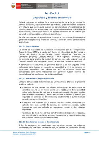 Manual de Carreteras: Diseño Geométrico
Revisada y Corregida a Octubre de 2014
Página 127
Sección 211
Capacidad y Niveles de Servicio
Deberá realizarse un análisis de la capacidad de la vía y de los niveles de
servicio esperados, según el volumen de demanda y las condiciones reales del
proyecto, lo que servirá para evaluar las características y/o restricciones de
tránsito, geométricos, ambientales y de calidad del servicio que ofrecerá la vía
a los usuarios, con el fin de realizar los ajustes necesarios en los factores y/o
parámetros considerados en el diseño geométrico.
Para la ejecución de dicho análisis se presenta a continuación los conceptos
generales de capacidad y niveles de servicio, a tener en cuenta para el diseño
geométrico.
211.01 Generalidades
La teoría de Capacidad de Carreteras desarrollada por el Transportation
Research Board (TRB), a través del Comité de Capacidad de Carreteras y
Calidad del Servicio de los Estados Unidos, Manual de Capacidad de
Carreteras (Highway Capacity Manual - HCM vigente), constituye una
herramienta para analizar la calidad del servicio que cabe esperar para el
conjunto de vehículos que operan en una carretera de características dadas.
A continuación se resumen los principios básicos y se dan algunas tablas
elaboradas para ilustrar el concepto de capacidad y nivel de servicio en
situaciones particulares. Los valores que aquí se muestran deben ser
considerados sólo como indicadores que permiten ilustrar órdenes de
magnitud para las condiciones particulares del Perú.
211.02 Tratamiento según tipo de vía
La teoría de Capacidad de Carreteras, da un tratamiento diferente al problema
según se trate de:
 Carreteras de dos carriles con tránsito bidireccional: En estos casos se
considera que la vía no tiene control de accesos, pero tiene prioridad
sobre todas las demás vías que la empalman o cruzan. En caso existan
vías de mayor importancia, deberá sectorizarse el camino y analizar por
separado los sectores así determinados; posiblemente el punto de cruce
pasará a ser un punto crítico.
 Carreteras que cuentan por lo menos con dos carriles adyacentes por
calzada para cada sentido de tránsito, sin control de accesos, puede
tratarse de una sola calzada sin separación central, o dos calzadas
separadas.
 Carreteras de dos o más carriles para tránsito unidireccional por calzada,
con control total o parcial de accesos, corresponde al caso de autopistas
que cumplan con las condiciones descritas.
211.03 Condiciones ideales o de referencia
A fin de establecer las condiciones que permitan obtener los máximos
volúmenes para una cierta calidad del flujo, se definen las condiciones ideales
 