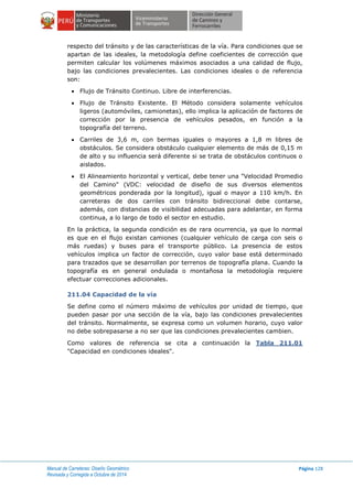Manual de Carreteras: Diseño Geométrico
Revisada y Corregida a Octubre de 2014
Página 128
respecto del tránsito y de las características de la vía. Para condiciones que se
apartan de las ideales, la metodología define coeficientes de corrección que
permiten calcular los volúmenes máximos asociados a una calidad de flujo,
bajo las condiciones prevalecientes. Las condiciones ideales o de referencia
son:
 Flujo de Tránsito Continuo. Libre de interferencias.
 Flujo de Tránsito Existente. El Método considera solamente vehículos
ligeros (automóviles, camionetas), ello implica la aplicación de factores de
corrección por la presencia de vehículos pesados, en función a la
topografía del terreno.
 Carriles de 3,6 m, con bermas iguales o mayores a 1,8 m libres de
obstáculos. Se considera obstáculo cualquier elemento de más de 0,15 m
de alto y su influencia será diferente si se trata de obstáculos continuos o
aislados.
 El Alineamiento horizontal y vertical, debe tener una "Velocidad Promedio
del Camino" (VDC: velocidad de diseño de sus diversos elementos
geométricos ponderada por la longitud), igual o mayor a 110 km/h. En
carreteras de dos carriles con tránsito bidireccional debe contarse,
además, con distancias de visibilidad adecuadas para adelantar, en forma
continua, a lo largo de todo el sector en estudio.
En la práctica, la segunda condición es de rara ocurrencia, ya que lo normal
es que en el flujo existan camiones (cualquier vehículo de carga con seis o
más ruedas) y buses para el transporte público. La presencia de estos
vehículos implica un factor de corrección, cuyo valor base está determinado
para trazados que se desarrollan por terrenos de topografía plana. Cuando la
topografía es en general ondulada o montañosa la metodología requiere
efectuar correcciones adicionales.
211.04 Capacidad de la vía
Se define como el número máximo de vehículos por unidad de tiempo, que
pueden pasar por una sección de la vía, bajo las condiciones prevalecientes
del tránsito. Normalmente, se expresa como un volumen horario, cuyo valor
no debe sobrepasarse a no ser que las condiciones prevalecientes cambien.
Como valores de referencia se cita a continuación la Tabla 211.01
"Capacidad en condiciones ideales".
 
