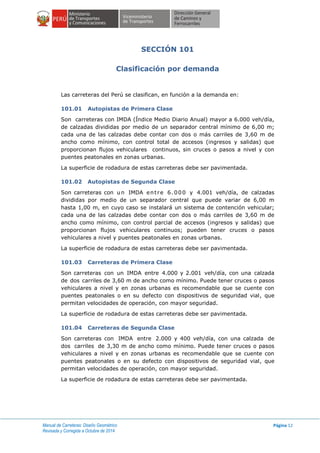 Manual de Carreteras: Diseño Geométrico
Revisada y Corregida a Octubre de 2014
Página 12
SECCIÓN 101
Clasificación por demanda
Las carreteras del Perú se clasifican, en función a la demanda en:
101.01 Autopistas de Primera Clase
Son carreteras con IMDA (Índice Medio Diario Anual) mayor a 6.000 veh/día,
de calzadas divididas por medio de un separador central mínimo de 6,00 m;
cada una de las calzadas debe contar con dos o más carriles de 3,60 m de
ancho como mínimo, con control total de accesos (ingresos y salidas) que
proporcionan flujos vehiculares continuos, sin cruces o pasos a nivel y con
puentes peatonales en zonas urbanas.
La superficie de rodadura de estas carreteras debe ser pavimentada.
101.02 Autopistas de Segunda Clase
Son carreteras con un IMDA entre 6.000 y 4.001 veh/día, de calzadas
divididas por medio de un separador central que puede variar de 6,00 m
hasta 1,00 m, en cuyo caso se instalará un sistema de contención vehicular;
cada una de las calzadas debe contar con dos o más carriles de 3,60 m de
ancho como mínimo, con control parcial de accesos (ingresos y salidas) que
proporcionan flujos vehiculares continuos; pueden tener cruces o pasos
vehiculares a nivel y puentes peatonales en zonas urbanas.
La superficie de rodadura de estas carreteras debe ser pavimentada.
101.03 Carreteras de Primera Clase
Son carreteras con un IMDA entre 4.000 y 2.001 veh/día, con una calzada
de dos carriles de 3,60 m de ancho como mínimo. Puede tener cruces o pasos
vehiculares a nivel y en zonas urbanas es recomendable que se cuente con
puentes peatonales o en su defecto con dispositivos de seguridad vial, que
permitan velocidades de operación, con mayor seguridad.
La superficie de rodadura de estas carreteras debe ser pavimentada.
101.04 Carreteras de Segunda Clase
Son carreteras con IMDA entre 2.000 y 400 veh/día, con una calzada de
dos carriles de 3,30 m de ancho como mínimo. Puede tener cruces o pasos
vehiculares a nivel y en zonas urbanas es recomendable que se cuente con
puentes peatonales o en su defecto con dispositivos de seguridad vial, que
permitan velocidades de operación, con mayor seguridad.
La superficie de rodadura de estas carreteras debe ser pavimentada.
 