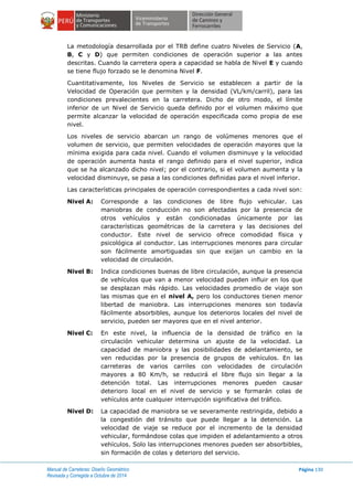 Manual de Carreteras: Diseño Geométrico
Revisada y Corregida a Octubre de 2014
Página 130
La metodología desarrollada por el TRB define cuatro Niveles de Servicio (A,
B, C y D) que permiten condiciones de operación superior a las antes
descritas. Cuando la carretera opera a capacidad se habla de Nivel E y cuando
se tiene flujo forzado se le denomina Nivel F.
Cuantitativamente, los Niveles de Servicio se establecen a partir de la
Velocidad de Operación que permiten y la densidad (VL/km/carril), para las
condiciones prevalecientes en la carretera. Dicho de otro modo, el límite
inferior de un Nivel de Servicio queda definido por el volumen máximo que
permite alcanzar la velocidad de operación especificada como propia de ese
nivel.
Los niveles de servicio abarcan un rango de volúmenes menores que el
volumen de servicio, que permiten velocidades de operación mayores que la
mínima exigida para cada nivel. Cuando el volumen disminuye y la velocidad
de operación aumenta hasta el rango definido para el nivel superior, indica
que se ha alcanzado dicho nivel; por el contrario, si el volumen aumenta y la
velocidad disminuye, se pasa a las condiciones definidas para el nivel inferior.
Las características principales de operación correspondientes a cada nivel son:
Nivel A: Corresponde a las condiciones de libre flujo vehicular. Las
maniobras de conducción no son afectadas por la presencia de
otros vehículos y están condicionadas únicamente por las
características geométricas de la carretera y las decisiones del
conductor. Este nivel de servicio ofrece comodidad física y
psicológica al conductor. Las interrupciones menores para circular
son fácilmente amortiguadas sin que exijan un cambio en la
velocidad de circulación.
Nivel B: Indica condiciones buenas de libre circulación, aunque la presencia
de vehículos que van a menor velocidad pueden influir en los que
se desplazan más rápido. Las velocidades promedio de viaje son
las mismas que en el nivel A, pero los conductores tienen menor
libertad de maniobra. Las interrupciones menores son todavía
fácilmente absorbibles, aunque los deterioros locales del nivel de
servicio, pueden ser mayores que en el nivel anterior.
Nivel C: En este nivel, la influencia de la densidad de tráfico en la
circulación vehicular determina un ajuste de la velocidad. La
capacidad de maniobra y las posibilidades de adelantamiento, se
ven reducidas por la presencia de grupos de vehículos. En las
carreteras de varios carriles con velocidades de circulación
mayores a 80 Km/h, se reducirá el libre flujo sin llegar a la
detención total. Las interrupciones menores pueden causar
deterioro local en el nivel de servicio y se formarán colas de
vehículos ante cualquier interrupción significativa del tráfico.
Nivel D: La capacidad de maniobra se ve severamente restringida, debido a
la congestión del tránsito que puede llegar a la detención. La
velocidad de viaje se reduce por el incremento de la densidad
vehicular, formándose colas que impiden el adelantamiento a otros
vehículos. Solo las interrupciones menores pueden ser absorbibles,
sin formación de colas y deterioro del servicio.
 