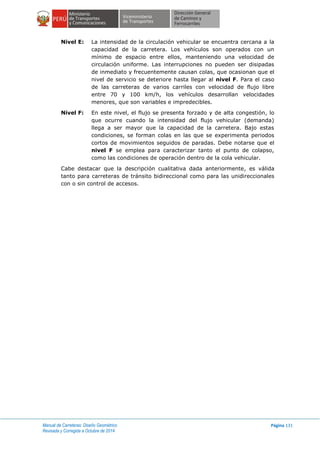Manual de Carreteras: Diseño Geométrico
Revisada y Corregida a Octubre de 2014
Página 131
Nivel E: La intensidad de la circulación vehicular se encuentra cercana a la
capacidad de la carretera. Los vehículos son operados con un
mínimo de espacio entre ellos, manteniendo una velocidad de
circulación uniforme. Las interrupciones no pueden ser disipadas
de inmediato y frecuentemente causan colas, que ocasionan que el
nivel de servicio se deteriore hasta llegar al nivel F. Para el caso
de las carreteras de varios carriles con velocidad de flujo libre
entre 70 y 100 km/h, los vehículos desarrollan velocidades
menores, que son variables e impredecibles.
Nivel F: En este nivel, el flujo se presenta forzado y de alta congestión, lo
que ocurre cuando la intensidad del flujo vehicular (demanda)
llega a ser mayor que la capacidad de la carretera. Bajo estas
condiciones, se forman colas en las que se experimenta periodos
cortos de movimientos seguidos de paradas. Debe notarse que el
nivel F se emplea para caracterizar tanto el punto de colapso,
como las condiciones de operación dentro de la cola vehicular.
Cabe destacar que la descripción cualitativa dada anteriormente, es válida
tanto para carreteras de tránsito bidireccional como para las unidireccionales
con o sin control de accesos.
 