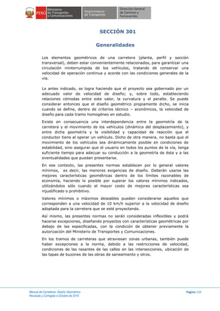 Manual de Carreteras: Diseño Geométrico
Revisada y Corregida a Octubre de 2014
Página 133
SECCIÓN 301
Generalidades
Los elementos geométricos de una carretera (planta, perfil y sección
transversal), deben estar convenientemente relacionados, para garantizar una
circulación ininterrumpida de los vehículos, tratando de conservar una
velocidad de operación continua y acorde con las condiciones generales de la
vía.
Lo antes indicado, se logra haciendo que el proyecto sea gobernado por un
adecuado valor de velocidad de diseño; y, sobre todo, estableciendo
relaciones cómodas entre este valor, la curvatura y el peralte. Se puede
considerar entonces que el diseño geométrico propiamente dicho, se inicia
cuando se define, dentro de criterios técnico – económicos, la velocidad de
diseño para cada tramo homogéneo en estudio.
Existe en consecuencia una interdependencia entre la geometría de la
carretera y el movimiento de los vehículos (dinámica del desplazamiento), y
entre dicha geometría y la visibilidad y capacidad de reacción que el
conductor tiene al operar un vehículo. Dicho de otra manera, no basta que el
movimiento de los vehículos sea dinámicamente posible en condiciones de
estabilidad, sino asegurar que el usuario en todos los puntos de la vía, tenga
suficiente tiempo para adecuar su conducción a la geometría de ésta y a las
eventualidades que puedan presentarse.
En ese contexto, las presentes normas establecen por lo general valores
mínimos, es decir, las menores exigencias de diseño. Deberán usarse las
mejores características geométricas dentro de los límites razonables de
economía, haciendo lo posible por superar los valores mínimos indicados,
utilizándolos sólo cuando el mayor costo de mejores características sea
injustificado o prohibitivo.
Valores mínimos o máximos deseables pueden considerarse aquellos que
corresponden a una velocidad de 10 km/h superior a la velocidad de diseño
adoptada para la carretera que se esté proyectando.
Así mismo, las presentes normas no serán consideradas inflexibles y podrá
hacerse excepciones, diseñando proyectos con características geométricas por
debajo de las especificadas, con la condición de obtener previamente la
autorización del Ministerio de Transportes y Comunicaciones.
En los tramos de carreteras que atraviesan zonas urbanas, también puede
haber excepciones a la norma, debido a las restricciones de velocidad,
condiciones de las rasantes de las calles en las intersecciones, ubicación de
las tapas de buzones de las obras de saneamiento y otros.
 