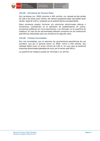 Manual de Carreteras: Diseño Geométrico
Revisada y Corregida a Octubre de 2014
Página 13
101.05 Carreteras de Tercera Clase
Son carreteras con IMDA menores a 400 veh/día, con calzada de dos carriles
de 3,00 m de ancho como mínimo. De manera excepcional estas vías podrán tener
carriles hasta de 2,50 m, contando con el sustento técnico correspondiente.
Estas carreteras pueden funcionar con soluciones denominadas básicas o
económicas, consistentes en la aplicación de estabilizadores de suelos,
emulsiones asfálticas y/o micro pavimentos; o en afirmado, en la superficie de
rodadura. En caso de ser pavimentadas deberán cumplirse con las condiciones
geométricas estipuladas para las carreteras de segunda clase.
101.06 Trochas Carrozables
Son vías transitables, que no alcanzan las características geométricas de una
carretera, que por lo general tienen un IMDA menor a 200 veh/día. Sus
calzadas deben tener un ancho mínimo de 4,00 m, en cuyo caso se construirá
ensanches denominados plazoletas de cruce, por lo menos cada 500 m.
La superficie de rodadura puede ser afirmada o sin afirmar.
 