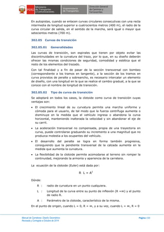 Manual de Carreteras: Diseño Geométrico
Revisada y Corregida a Octubre de 2014
Página 150
En autopistas, cuando se enlacen curvas circulares consecutivas con una recta
intermedia de longitud superior a cuatrocientos metros (400 m), el radio de la
curva circular de salida, en el sentido de la marcha, será igual o mayor que
setecientos metros (700 m).
302.05 Curvas de transición
302.05.01 Generalidades
Las curvas de transición, son espirales que tienen por objeto evitar las
discontinuidades en la curvatura del trazo, por lo que, en su diseño deberán
ofrecer las mismas condiciones de seguridad, comodidad y estética que el
resto de los elementos del trazado.
Con tal finalidad y a fin de pasar de la sección transversal con bombeo
(correspondiente a los tramos en tangente), a la sección de los tramos en
curva provistos de peralte y sobreancho, es necesario intercalar un elemento
de diseño, con una longitud en la que se realice el cambio gradual, a la que se
conoce con el nombre de longitud de transición.
302.05.02 Tipo de curva de transición
Se adoptará en todos los casos, la clotoide como curva de transición cuyas
ventajas son:
 El crecimiento lineal de su curvatura permite una marcha uniforme y
cómoda para el usuario, de tal modo que la fuerza centrífuga aumenta o
disminuye en la medida que el vehículo ingresa o abandona la curva
horizontal, manteniendo inalterada la velocidad y sin abandonar el eje de
su carril.
 La aceleración transversal no compensada, propia de una trayectoria en
curva, puede controlarse graduando su incremento a una magnitud que no
produzca molestia a los ocupantes del vehículo.
 El desarrollo del peralte se logra en forma también progresiva,
consiguiendo que la pendiente transversal de la calzada aumente en la
medida que aumenta la curvatura.
 La flexibilidad de la clotoide permite acomodarse al terreno sin romper la
continuidad, mejorando la armonía y apariencia de la carretera.
La ecuación de la clotoide (Euler) está dada por:
R L = A2
Dónde:
R : radio de curvatura en un punto cualquiera.
L : Longitud de la curva entre su punto de inflexión (R =∞) y el punto
de radio R.
A : Parámetro de la clotoide, característico de la misma.
En el punto de origen, cuando L = 0, R = ∞, y a su vez, cuando L = ∞, R = 0
 