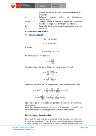 Manual de Carreteras: Diseño Geométrico
Revisada y Corregida a Octubre de 2014
Página 156
Mide la desviación máxima la clotoide respecto a la
alineación.
w : Deflexión angular entre las alineaciones
consideradas.
OV (m) : Distancia desde el vértice al origen de la clotoide,
medida a lo largo de la alineación considerada.
Dc : Desarrollo de la curva circular, desplazada entre los
puntos PP".
a. Ecuaciones cartesianas
De la Figura 302.09:
dx = dL cos(dt)
dy = dL sen(dot)
A su vez:
R = dL/dt y t = L/2R
Mediante algunos reemplazos:
√
Sustituyendo en dx; dy se llega a las integrales de Fresnel:
√
∫
√
√
∫
√
Quedando en definitiva X e Y expresados como desarrollos en serie
√ [ ]
√ [ ]
Los valores de X e Y se obtienen de tablas o mediante programas de
computación.
Para los valores menores de t < 0.5 radianes (28.648°
), se
recomienda evaluar los tres primeros términos de las series.
b. Expresiones Aproximadas
Dado que las expresiones cartesianas de la clotoide son desarrollos
en serie en función de ζ, para ángulos pequeños es posible despreciar
a partir del segundo término de la serie y obtener expresiones muy
 