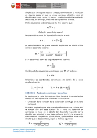 Manual de Carreteras: Diseño Geométrico
Revisada y Corregida a Octubre de 2014
Página 157
simples que sirven para efectuar tanteos preliminares en la resolución
de algunos casos en que se desea combinar clotoides entre sí,
clotoides entre dos curvas circulares. Los cálculos definitivos deberán
efectuarse, sin embargo, mediante las expresiones exactas.
De las ecuaciones cartesianas para X e Y se observa que:
√
(Relación paramétrica exacta)
Despreciando a partir del segundo término de la serie:
El desplazamiento ∆R puede también expresarse en forma exacta
como un desarrollo en serie:
[ ]
Si se desprecia a partir del segundo término, se tiene:
Combinando las ecuaciones aproximadas para ∆R e Y se tiene:
Finalmente las coordenadas aproximadas del centro de la curva
desplazada serán:
302.05.06 Parámetros mínimos y deseables
La longitud de la curva de transición deberá superar la necesaria para
cumplir las limitaciones que se indican a continuación.
 Limitación de la variación de la aceleración centrífuga en el plano
horizontal.
El criterio empleado para relacionar el parámetro de una clotoide, con
la función que ella debe cumplir en la curva de transición en
carreteras, se basa en el cálculo del desarrollo requerido por la
clotoide para distribuir a una tasa uniforme J(m/s³), la aceleración
transversal no compensada por el peralte, generalmente en la curva
circular que se desea enlazar, según la fórmula siguiente:
( ) ( )
 