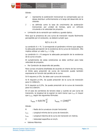 Manual de Carreteras: Diseño Geométrico
Revisada y Corregida a Octubre de 2014
Página 158
Dónde:
gƒ : representa la aceleración transversal no compensada que se
desea distribuir uniformemente a lo largo del desarrollo de la
clotoide.
J : es definida como la tasa de crecimiento de aceleración
transversal, por unidad de tiempo, para un vehículo
circulando a la velocidad de proyecto.
 Limitación de la variación por estética y guiado óptico.
Para que la presencia de una curva de transición resulte fácilmente
perceptible por el conductor, se deberá cumplir que:
R/3 ≤ A ≤ R
La condición A > R / 3 corresponde al parámetro mínimo que asegura
la adecuada percepción de la existencia de la curva de transición. Ello
implica utilizar un valor tmín > 3,5g
La condición A < R asegura la adecuada percepción de la existencia
de la curva circular.
El cumplimiento de estas condiciones se debe verificar para toda
velocidad de proyecto.
 Por Condición de desarrollo del peralte.
Para curvas circulares diseñadas de acuerdo al criterio de las normas,
el límite para prescindir de curva de transición puede también
expresarse en función del peralte de la curva:
Si R requiere p>3%. Se debe usar curva de transición.
Si R requiere p<3%. Se puede prescindir de la curva de transición
para V<100km/h.
Si R requiere p<2,5%. Se puede prescindir de la curva de transición
para V≥110km/h.
En el caso de carreteras de tercera clase y cuando se use curva de
transición, la longitud de la espiral no será menor que Lmín ni mayor
que Lmáx, según las siguientes fórmulas:
( )
Dónde:
R : Radio de la curvatura circular horizontal.
Lmín : Longitud mínima de la curva de transición.
Lmáx : Longitud máxima de la curva de transición en metros.
V : Velocidad específica en km/h.
 Valores Máximos
 