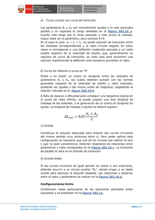 Manual de Carreteras: Diseño Geométrico
Revisada y Corregida a Octubre de 2014
Página 162
a) Curva circular con curva de transición.
Los parámetros A1 y A2 son normalmente iguales o lo más parecidos
posible y no superará el rango señalado en la figura 302.10 a.
Cuanto más larga sea la recta asociada y más ancha la calzada,
mayor debe ser el parámetro, pero siempre A<R
En el caso en que: w < t1 + t2, no existe solución de transición entre
las clotoides correspondientes y el radio circular elegido. En estos
casos w corresponde a una deflexión moderada asociada a un radio
amplio respecto de la velocidad de diseño, que, generalmente no
requiere de curva de transición, en todo caso para encontrar una
solución manteniendo la deflexión será necesario aumentar el radio.
b) Curva de inflexión o curva en “S”
Podrá o no existir un tramo en tangente entre las clotoides de
parámetros A1 y A2, los cuales deberán cumplir con las normas
generales respecto de la velocidad de diseño y radio enlazado,
pudiendo ser iguales o del mismo orden de magnitud, respetando la
relación indicada en la figura 302.10 b.
A falta de espacio o dificultad para conseguir una tangencia exacta en
el punto de radio infinito, se puede aceptar una leve longitud de
traslape de las clotoides, o la generación de un tramo en tangente de
ajuste. La longitud de traslape o ajuste no deberá superar:
( )
c) Ovoide
Constituye la solución adecuada para enlazar dos curvas circulares
del mismo sentido muy próximas entre sí. Para poder aplicar esta
configuración es necesario que uno de los círculos sea interior al otro
y que no sean concéntricos. Deberán respetarse las relaciones entre
parámetros y radio consignados en la Figura 302.10 c. La transición
de peralte se dará en la clotoide de transición.
d) Ovoide Doble
Si las curvas circulares de igual sentido se cortan o son exteriores,
deberán recurrir a un círculo auxiliar "R3", dando origen a un doble
ovoide para alcanzar la solución deseada. Las relaciones a observar
entre el radio y parámetros se indican en la Figura 302.10 d.
Configuraciones límite
Constituyen casos particulares de las soluciones generales antes
expuestas y se presentan en la Figura 302.11.
 