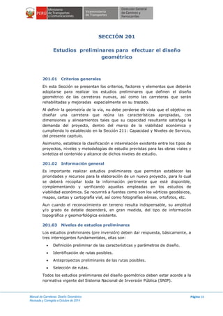 Manual de Carreteras: Diseño Geométrico
Revisada y Corregida a Octubre de 2014
Página 16
SECCIÓN 201
Estudios preliminares para efectuar el diseño
geométrico
201.01 Criterios generales
En esta Sección se presentan los criterios, factores y elementos que deberán
adoptarse para realizar los estudios preliminares que definen el diseño
geométrico de las carreteras nuevas, así como las carreteras que serán
rehabilitadas y mejoradas especialmente en su trazado.
Al definir la geometría de la vía, no debe perderse de vista que el objetivo es
diseñar una carretera que reúna las características apropiadas, con
dimensiones y alineamientos tales que su capacidad resultante satisfaga la
demanda del proyecto, dentro del marco de la viabilidad económica y
cumpliendo lo establecido en la Sección 211: Capacidad y Niveles de Servicio,
del presente capitulo.
Asimismo, establece la clasificación e interrelación existente entre los tipos de
proyectos, niveles y metodologías de estudio previstas para las obras viales y
sintetiza el contenido y alcance de dichos niveles de estudio.
201.02 Información general
Es importante realizar estudios preliminares que permitan establecer las
prioridades y recursos para la elaboración de un nuevo proyecto, para lo cual
se deberá recopilar toda la información pertinente que esté disponible,
complementando y verificando aquellas empleadas en los estudios de
viabilidad económica. Se recurrirá a fuentes como son los vértices geodésicos,
mapas, cartas y cartografía vial, así como fotografías aéreas, ortofotos, etc.
Aun cuando el reconocimiento en terreno resulta indispensable, su amplitud
y/o grado de detalle dependerá, en gran medida, del tipo de información
topográfica y geomorfológica existente.
201.03 Niveles de estudios preliminares
Los estudios preliminares (pre inversión) deben dar respuesta, básicamente, a
tres interrogantes fundamentales, ellas son:
 Definición preliminar de las características y parámetros de diseño.
 Identificación de rutas posibles.
 Anteproyectos preliminares de las rutas posibles.
 Selección de rutas.
Todos los estudios preliminares del diseño geométrico deben estar acorde a la
normativa vigente del Sistema Nacional de Inversión Pública (SNIP).
 