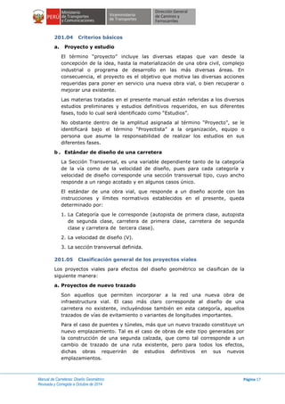 Manual de Carreteras: Diseño Geométrico
Revisada y Corregida a Octubre de 2014
Página 17
201.04 Criterios básicos
a. Proyecto y estudio
El término “proyecto” incluye las diversas etapas que van desde la
concepción de la idea, hasta la materialización de una obra civil, complejo
industrial o programa de desarrollo en las más diversas áreas. En
consecuencia, el proyecto es el objetivo que motiva las diversas acciones
requeridas para poner en servicio una nueva obra vial, o bien recuperar o
mejorar una existente.
Las materias tratadas en el presente manual están referidas a los diversos
estudios preliminares y estudios definitivos requeridos, en sus diferentes
fases, todo lo cual será identificado como “Estudios”.
No obstante dentro de la amplitud asignada al término “Proyecto”, se le
identificará bajo el término “Proyectista” a la organización, equipo o
persona que asume la responsabilidad de realizar los estudios en sus
diferentes fases.
b . Estándar de diseño de una carretera
La Sección Transversal, es una variable dependiente tanto de la categoría
de la vía como de la velocidad de diseño, pues para cada categoría y
velocidad de diseño corresponde una sección transversal tipo, cuyo ancho
responde a un rango acotado y en algunos casos único.
El estándar de una obra vial, que responde a un diseño acorde con las
instrucciones y límites normativos establecidos en el presente, queda
determinado por:
1. La Categoría que le corresponde (autopista de primera clase, autopista
de segunda clase, carretera de primera clase, carretera de segunda
clase y carretera de tercera clase).
2. La velocidad de diseño (V).
3. La sección transversal definida.
201.05 Clasificación general de los proyectos viales
Los proyectos viales para efectos del diseño geométrico se clasifican de la
siguiente manera:
a. Proyectos de nuevo trazado
Son aquellos que permiten incorporar a la red una nueva obra de
infraestructura vial. El caso más claro corresponde al diseño de una
carretera no existente, incluyéndose también en esta categoría, aquellos
trazados de vías de evitamiento o variantes de longitudes importantes.
Para el caso de puentes y túneles, más que un nuevo trazado constituye un
nuevo emplazamiento. Tal es el caso de obras de este tipo generadas por
la construcción de una segunda calzada, que como tal corresponde a un
cambio de trazado de una ruta existente, pero para todos los efectos,
dichas obras requerirán de estudios definitivos en sus nuevos
emplazamientos.
 