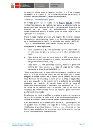 Manual de Carreteras: Diseño Geométrico
Revisada y Corregida a Octubre de 2014
Página 183
en cuanto a altura sobre la rasante, es decir: h = 0 para curvas
convexas y h = 0,65 m ó 1,22 m para distancia de parada (Dp) ó
distancia de adelantamiento (Da) en curvas cóncavas.
302.10.02 Verificación en perfil
El método gráfico que se ilustra en la Figura 302.21, permite
verificar las distancias de visibilidad de parada y adelantamiento en
curvas verticales convexas, lo cual es necesario para determinar la
longitud de las zonas de adelantamiento prohibido y
consecuentemente apreciar el efecto global de éstas sobre la futura
operación de la carretera.
Dicho método implica preparar una reglilla de material plástico
transparente, suficientemente rígida, cuyas dimensiones dependerán
de la escala del plano en perfil. Por ejemplo, para escala 1:1000 (h);
1:100 (V) las dimensiones serán: Largo: 60 cm y Ancho: 3 cm.
El rayado en el plano representa:
 Trazo segmentado a 1,5 mm del borde superior, representa 15
cm a la escala del plano y corresponde a la altura del obstáculo
móvil.
 Trazo lleno a 11,5 mm del borde superior y 100 mm de largo a
partir del extremo izquierdo de la reglilla, representa la altura de
los ojos del observador (1,15m).
 Trazo lleno a 13 mm del borde superior, marcado a partir del
término del trazo anterior y a todo el largo de la reglilla,
representa la altura de vehículo (1,30 m).
Tal como se observa en la figura, al cortar la rasante con el trazo que
dista 1,15 m (a escala del plano), en una estación dada y hacer
tangente el borde superior de la reglilla con la rasante, se tiene la
línea de visual del conductor; el punto en que la línea de segmentos
corta por segunda vez la rasante, será la distancia de visibilidad
disponible por condición de parada desde dónde se ubica el
observador. El punto dónde el trazo lleno, que representa los 1,30 m,
de altura de un vehículo, corta la rasante, será la distancia de
visibilidad de adelantamiento de que se dispone a partir del mismo
punto inicial considerado.
Desplazando por tanto la reglilla a lo largo de la rasante en uno y otro
sentido de circulación, se podrá verificar las visibilidades disponibles y
analizar el problema de las zonas de adelantamiento restringido.
Cabe destacar que por la distorsión de escala (H) / (V) del plano, no
se pueden hacer medidas a lo largo de la reglilla, por lo que las
visibilidades disponibles deberán obtenerse por diferencia de los
kilometrajes asociados a los puntos de corte de la rasante, con los
trazos correspondientes a cada situación.
 