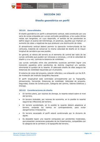 Manual de Carreteras: Diseño Geométrico
Revisada y Corregida a Octubre de 2014
Página 188
SECCIÓN 303
Diseño geométrico en perfil
303.01 Generalidades
El diseño geométrico en perfil o alineamiento vertical, está constituido por una
serie de rectas enlazadas por curvas verticales parabólicas, a los cuales dichas
rectas son tangentes; en cuyo desarrollo, el sentido de las pendientes se
define según el avance del kilometraje, en positivas, aquellas que implican un
aumento de cotas y negativas las que producen una disminución de cotas.
El alineamiento vertical deberá permitir la operación ininterrumpida de los
vehículos, tratando de conservar la misma velocidad de diseño en la mayor
longitud de carretera que sea posible.
En general, el relieve del terreno es el elemento de control del radio de las
curvas verticales que pueden ser cóncavas o convexas, y el de la velocidad de
diseño y a su vez, controla la distancia de visibilidad.
Las curvas verticales entre dos pendientes sucesivas permiten lograr una
transición paulatina entre pendientes de distinta magnitud y/o sentido,
eliminando el quiebre de la rasante. El adecuado diseño de ellas asegura las
distancias de visibilidad requeridas por el proyecto.
El sistema de cotas del proyecto, estarán referidos y se enlazarán con los B.M.
de nivelación del Instituto Geográfico Nacional.
El perfil longitudinal está controlado principalmente por la Topografía,
Alineamiento, horizontal, Distancias de visibilidad, Velocidad de proyecto,
Seguridad, Costos de Construcción, Categoría del camino, Valores Estéticos y
Drenaje.
303.02 Consideraciones de diseño
 En terreno plano, por razones de drenaje, la rasante estará sobre el nivel
del terreno.
 En terreno ondulado, por razones de economía, en lo posible la rasante
seguirá las inflexiones del terreno.
 En terreno accidentado, en lo posible la rasante deberá adaptarse al
terreno, evitando los tramos en contrapendiente, para evitar
alargamientos innecesarios.
 En terreno escarpado el perfil estará condicionado por la divisoria de
aguas.
 Es deseable lograr una rasante compuesta por pendientes moderadas,
que presenten variaciones graduales de los lineamientos, compatibles con
la categoría de la carretera y la topografía del terreno.
 