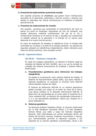 Manual de Carreteras: Diseño Geométrico
Revisada y Corregida a Octubre de 2014
Página 18
b. Proyectos de mejoramiento puntual de trazado
Son aquellos proyectos de rehabilitación, que pueden incluir rectificaciones
puntuales de la geometría, destinadas a eliminar puntos o sectores que
afecten la seguridad vial. Dichas rectificaciones no modifican el estándar
general de la vía.
c. Proyectos de mejoramiento de trazado
Son aquellos proyectos que comprenden el mejoramiento del trazo en
planta y/o perfil en longitudes importantes de una vía existente, que
pueden efectuarse mediante rectificaciones del eje de la vía o
introduciendo variantes en el entorno de ella, o aquellas que comprenden
el rediseño general de la geometría y el drenaje de un camino para
adecuarla a su nuevo nivel de servicio.
En casos de ampliación de calzadas en plataforma única, el trazado está
controlado por la planta y el perfil de la calzada existente. Los estudios de
segundas calzadas con plataformas independientes, deben abordarse para
todos los efectos prácticos, como trazados nuevos.
201.06 Ingeniería básica
201.06.01 Geodesia y topografía
En todos los trabajos topográficos, se aplicará el Sistema Legal de
Unidades de Medida del Perú (SLUMP), que a su vez ha tomado las
unidades del Sistema Internacional de Unidades o Sistema Métrico
Modernizado.
a. Procedimientos geodésicos para referenciar los trabajos
topográficos
Se adopta la incorporación como práctica habitual de trabajo, el
Sistema de Posicionamiento Global (GPS), que opera referido a
sistemas geodésicos, en particular el conocido como WGS-84
(World Geodetic System de 1984).
El Sistema de Referencia WGS-84 es un sistema geocéntrico
global (mundial) con origen en el centro de masa de la Tierra,
cuya figura analítica es el Elipsoide Internacional GRS-80. Al
determinar las coordenadas de un punto sobre la superficie de la
Tierra mediante GPS, se obtienen las coordenadas cartesianas X,
Y, Z y sus equivalentes geodésicas: latitud (φ), longitud (λ) y
altura elipsóidal (h).
b. Sistemas geodésicos
Se denomina Sistema Geodésico Oficial, al conjunto conformado
por la Red Geodésica Horizontal Oficial y la Red Geodésica
Vertical Oficial, que están a cargo del Instituto Geográfico
Nacional. Está materializado por puntos localizados dentro del
ámbito del territorio nacional, mediante monumentos o marcas,
que interconectados permiten la obtención conjunta o por
separado de su posición geodésica (coordenadas), altura o del
 