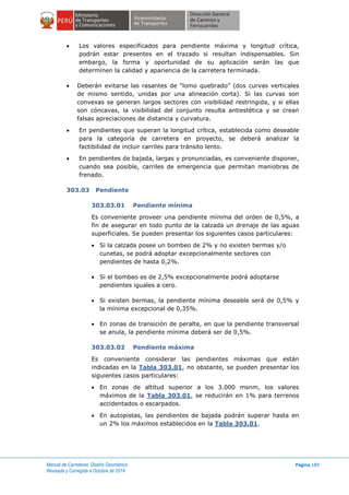 Manual de Carreteras: Diseño Geométrico
Revisada y Corregida a Octubre de 2014
Página 189
 Los valores especificados para pendiente máxima y longitud crítica,
podrán estar presentes en el trazado si resultan indispensables. Sin
embargo, la forma y oportunidad de su aplicación serán las que
determinen la calidad y apariencia de la carretera terminada.
 Deberán evitarse las rasantes de “lomo quebrado” (dos curvas verticales
de mismo sentido, unidas por una alineación corta). Si las curvas son
convexas se generan largos sectores con visibilidad restringida, y si ellas
son cóncavas, la visibilidad del conjunto resulta antiestética y se crean
falsas apreciaciones de distancia y curvatura.
 En pendientes que superan la longitud crítica, establecida como deseable
para la categoría de carretera en proyecto, se deberá analizar la
factibilidad de incluir carriles para tránsito lento.
 En pendientes de bajada, largas y pronunciadas, es conveniente disponer,
cuando sea posible, carriles de emergencia que permitan maniobras de
frenado.
303.03 Pendiente
303.03.01 Pendiente mínima
Es conveniente proveer una pendiente mínima del orden de 0,5%, a
fin de asegurar en todo punto de la calzada un drenaje de las aguas
superficiales. Se pueden presentar los siguientes casos particulares:
 Si la calzada posee un bombeo de 2% y no existen bermas y/o
cunetas, se podrá adoptar excepcionalmente sectores con
pendientes de hasta 0,2%.
 Si el bombeo es de 2,5% excepcionalmente podrá adoptarse
pendientes iguales a cero.
 Si existen bermas, la pendiente mínima deseable será de 0,5% y
la mínima excepcional de 0,35%.
 En zonas de transición de peralte, en que la pendiente transversal
se anula, la pendiente mínima deberá ser de 0,5%.
303.03.02 Pendiente máxima
Es conveniente considerar las pendientes máximas que están
indicadas en la Tabla 303.01, no obstante, se pueden presentar los
siguientes casos particulares:
 En zonas de altitud superior a los 3.000 msnm, los valores
máximos de la Tabla 303.01, se reducirán en 1% para terrenos
accidentados o escarpados.
 En autopistas, las pendientes de bajada podrán superar hasta en
un 2% los máximos establecidos en la Tabla 303.01.
 