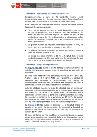 Manual de Carreteras: Diseño Geométrico
Revisada y Corregida a Octubre de 2014
Página 191
303.03.03 Pendientes máximas excepcionales
Excepcionalmente, el valor de la pendiente máxima podrá
incrementarse hasta en 1%, para todos los casos. Deberá justificarse
técnica y económicamente la necesidad de dicho incremento.
Para carreteras de Tercera Clase deberán tenerse en cuenta además
las siguientes consideraciones:
 En el caso de ascenso continuo y cuando la pendiente sea mayor
del 5%, se proyectará, más o menos cada tres kilómetros, un
tramo de descanso de una longitud no menor de 500 m con
pendiente no mayor de 2%. La frecuencia y la ubicación de dichos
tramos de descanso, contará con la correspondiente evaluación
técnica y económica.
 En general, cuando se empleen pendientes mayores a 10%, los
tramos con tales pendientes no excederán de 180 m.
 La máxima pendiente promedio en tramos de longitud mayor a
2.000 m, no debe superar el 6%.
 En curvas con radios menores a 50 m de longitud debe evitarse
pendientes mayores a 8%, para evitar que las pendientes del lado
interior de la curva se incrementen significativamente.
303.03.04 Longitud en pendiente
La Figura 303.01a ilustra el efecto de las pendientes uniformes de
subida, de longitudes dadas, sobre la velocidad de operación de
camiones.
El ábaco está elaborado para camiones pesados del tipo 150 a 180
Kg/Hp ~ 203 a 244 kg/kw Neto, que representan el parque de
camiones con remolque o semirremolque. Así mismo, es
independiente de la velocidad de entrada a la pendiente, en tanto la
rasante de aproximación sea prácticamente horizontal.
Además, el ábaco muestra la caída de velocidad para un camión con
remolque o semirremolque cargado, cuya relación peso/potencia sea
del orden de 150 kg/Hp ~ 203 kg/kw Neto. Se considera que la
rasante de aproximación a la pendiente es prácticamente horizontal y
la velocidad al comienzo de la pendiente de 65 km/h. La sección
horizontal de las curvas indica la velocidad de régimen del camión, la
que no puede ser superada en tanto no disminuya la pendiente.
La Figura 303.01b ilustra el concepto de la longitud crítica en
pendiente, es decir, la combinación de magnitud y longitud de
pendiente que causa un descenso en la velocidad de operación del
camión de “X” km/h.
El ábaco por tanto, permite establecer la longitud máxima que puede
darse a una pendiente de magnitud dada, si se desea evitar que la
velocidad de operación de los camiones en horizontal disminuya en
más de “X” km/h en las zonas en pendientes.
 