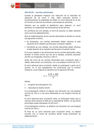 Manual de Carreteras: Diseño Geométrico
Revisada y Corregida a Octubre de 2014
Página 193
303.03.05 Carriles adicionales
Cuando la pendiente implique una reducción de la velocidad de
operación de 25 km/h o más, debe evaluarse técnica y
económicamente la posibilidad de añadir un carril adicional en la vía,
en función al volumen de tránsito y porcentaje de camiones.
Siempre que se amplíe la plataforma para disponer un carril
adicional, se mantendrán las dimensiones de las bermas.
En carreteras de una calzada, el carril de ascenso no debe utilizarse
como carril de adelantamiento.
Para la implementación de los carriles adicionales se tendrá en cuenta
los siguientes criterios:
 En Autopistas: Los carriles adicionales deben ubicarse al lado
izquierdo de la calzada (carriles para circulación rápida).
 Carreteras de una calzada: Los carriles adicionales deben ubicarse
al lado derecho de la calzada (carriles para circulación lenta).
En lo que respecta a las dimensiones de los carriles adicionales, estos
tendrán el mismo ancho que los de la calzada, evitando proyectar
carriles con longitudes menores a 250 m.
Antes del inicio de los carriles adicionales para circulación lenta o
rápida, debe existir una transición, con una longitud mínima de 70 m.
El carril adicional para circulación rápida se prolongará a partir de la
sección, en la que desaparecen las condiciones que lo hicieron
necesario, cuya longitud se calculará con la siguiente fórmula:
( )
Dónde:
L : Longitud de prolongación (m).
V : Velocidad de diseño (km/h)
A la prolongación anterior le seguirá una transición con una longitud
mínima de 120 m y una zona señalizada en una longitud mínima de
200 m.
El carril adicional para circulación lenta, se prolongará hasta que el
vehículo lento alcance el 85% de la velocidad de diseño, sin que dicho
porcentaje pueda sobrepasar los 80 km/h.
A la prolongación anterior, se añadirá una transición con una longitud
mínima de 100 m.
El final de un carril adicional para circulación lenta, no deberá
coincidir con un tramo de carretera dónde exista prohibición de
adelantamiento.
 