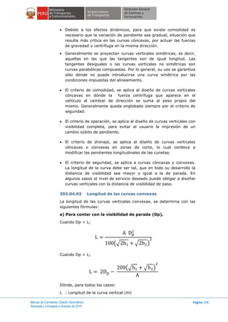 Manual de Carreteras: Diseño Geométrico
Revisada y Corregida a Octubre de 2014
Página 198
 Debido a los efectos dinámicos, para que exista comodidad es
necesario que la variación de pendiente sea gradual, situación que
resulta más crítica en las curvas cóncavas, por actuar las fuerzas
de gravedad y centrífuga en la misma dirección.
 Generalmente se proyectan curvas verticales simétricas, es decir,
aquellas en las que las tangentes son de igual longitud. Las
tangentes desiguales o las curvas verticales no simétricas son
curvas parabólicas compuestas. Por lo general, su uso se garantiza
sólo dónde no puede introducirse una curva simétrica por las
condiciones impuestas del alineamiento.
 El criterio de comodidad, se aplica al diseño de curvas verticales
cóncavas en dónde la fuerza centrífuga que aparece en el
vehículo al cambiar de dirección se suma al peso propio del
mismo. Generalmente queda englobado siempre por el criterio de
seguridad.
 El criterio de operación, se aplica al diseño de curvas verticales con
visibilidad completa, para evitar al usuario la impresión de un
cambio súbito de pendiente.
 El criterio de drenaje, se aplica al diseño de curvas verticales
cóncavas o convexas en zonas de corte, lo cual conlleva a
modificar las pendientes longitudinales de las cunetas.
 El criterio de seguridad, se aplica a curvas cóncavas y convexas.
La longitud de la curva debe ser tal, que en todo su desarrollo la
distancia de visibilidad sea mayor o igual a la de parada. En
algunos casos el nivel de servicio deseado puede obligar a diseñar
curvas verticales con la distancia de visibilidad de paso.
303.04.03 Longitud de las curvas convexas
La longitud de las curvas verticales convexas, se determina con las
siguientes fórmulas:
a) Para contar con la visibilidad de parada (Dp).
Cuando Dp < L;
(√ √ )
Cuando Dp > L;
(√ √ )
Dónde, para todos los casos:
L : Longitud de la curva vertical (m)
 