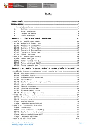 Manual de Carreteras: Diseño Geométrico
Revisada y Corregida a Octubre de 2014
Página 1
ÍNDICE
PRESENTACIÓN ............................................................................................................5
GENERALIDADES ..........................................................................................................7
1 ORGANIZACIÓN DEL MANUAL ........................................................................................ 7
1.1 Codificación.............................................................................................................................7
1.2 Siglas y abreviaturas ............................................................................................................8
1.3 Unidades de medida...........................................................................................................8
1.4 Glosario de términos.............................................................................................................9
CAPITULO I CLASIFICACIÓN DE LAS CARRETERAS...................................................11
SECCIÓN 101 CLASIFICACIÓN POR DEMANDA ........................................................................ 12
101.01 Autopistas de Primera Clase..............................................................................................12
101.02 Autopistas de Segunda Clase............................................................................................12
101.03 Carreteras de Primera Clase .............................................................................................12
101.04 Carreteras de Segunda Clase............................................................................................12
101.05 Carreteras de Tercera Clase..............................................................................................13
101.06 Trochas Carrozables............................................................................................................13
SECCIÓN 102 CLASIFICACIÓN POR OROGRAFÍA ...................................................................... 14
102.01 Terreno plano (tipo 1) ........................................................................................................14
102.02 Terreno ondulado (tipo 2).................................................................................................14
102.03 Terreno accidentado (tipo 3).............................................................................................14
102.04 Terreno escarpado (tipo 4)...............................................................................................14
CAPITULO II CRITERIOS Y CONTROLES BÁSICOS PARA EL DISEÑO GEOMÉTRICO ..15
SECCIÓN 201 ESTUDIOS PRELIMINARES PARA EFECTUAR EL DISEÑO GEOMÉTRICO ............................ 16
201.01 Criterios generales ..............................................................................................................16
201.02 Información general............................................................................................................16
201.03 Niveles de estudios preliminares......................................................................................16
201.04 Criterios básicos...................................................................................................................17
201.05 Clasificación general de los proyectos viales .................................................................17
201.06 Ingeniería básica .................................................................................................................18
201.07 Aspectos ambientales .........................................................................................................22
201.08 Estudio de seguridad vial...................................................................................................23
201.09 Reconocimiento del terreno...............................................................................................24
201.10 Derecho de vía o faja de dominio.....................................................................................26
SECCIÓN 202 VEHÍCULOS DE DISEÑO ................................................................................ 27
202.01 Características generales ...................................................................................................27
202.02 Vehículos ligeros..................................................................................................................28
202.03 Vehículos pesados ...............................................................................................................29
202.04 Giro mínimo de vehículos tipo ..........................................................................................31
SECCIÓN 203 CARACTERÍSTICAS DEL TRÁNSITO ..................................................................... 95
203.01 Generalidades.......................................................................................................................95
203.02 Índice medio diario anual (IMDA) ....................................................................................95
203.03 Clasificación por tipo de vehículo .....................................................................................96
203.04 Volumen horario de diseño (VHD)........................................................................................97
203.05 Crecimiento del tránsito .....................................................................................................98
SECCIÓN 204 VELOCIDAD DE DISEÑO ...............................................................................100
 
