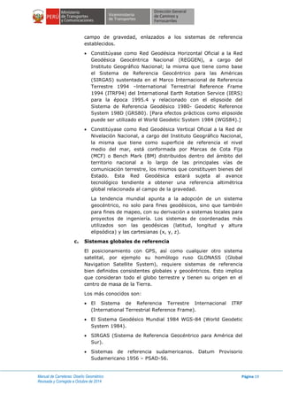 Manual de Carreteras: Diseño Geométrico
Revisada y Corregida a Octubre de 2014
Página 19
campo de gravedad, enlazados a los sistemas de referencia
establecidos.
 Constitúyase como Red Geodésica Horizontal Oficial a la Red
Geodésica Geocéntrica Nacional (REGGEN), a cargo del
Instituto Geográfico Nacional; la misma que tiene como base
el Sistema de Referencia Geocéntrico para las Américas
(SIRGAS) sustentada en el Marco Internacional de Referencia
Terrestre 1994 –lnternational Terrestrial Reference Frame
1994 (ITRF94) del International Earth Rotation Service (IERS)
para la época 1995.4 y relacionado con el elipsoide del
Sistema de Referencia Geodésico 1980- Geodetic Reference
System 198D (GRS80). [Para efectos prácticos como elipsoide
puede ser utilizado el World Geodetic System 1984 (WGS84).]
 Constitúyase como Red Geodésica Vertical Oficial a la Red de
Nivelación Nacional, a cargo del Instituto Geográfico Nacional,
la misma que tiene como superficie de referencia el nivel
medio del mar, está conformada por Marcas de Cota Fija
(MCF) o Bench Mark (BM) distribuidos dentro del ámbito del
territorio nacional a lo largo de las principales vías de
comunicación terrestre, los mismos que constituyen bienes del
Estado. Esta Red Geodésica estará sujeta al avance
tecnológico tendiente a obtener una referencia altimétrica
global relacionada al campo de la gravedad.
La tendencia mundial apunta a la adopción de un sistema
geocéntrico, no solo para fines geodésicos, sino que también
para fines de mapeo, con su derivación a sistemas locales para
proyectos de ingeniería. Los sistemas de coordenadas más
utilizados son las geodésicas (latitud, longitud y altura
elipsódica) y las cartesianas (x, y, z).
c. Sistemas globales de referencia
El posicionamiento con GPS, así como cualquier otro sistema
satelital, por ejemplo su homólogo ruso GLONASS (Global
Navigation Satellite System), requiere sistemas de referencia
bien definidos consistentes globales y geocéntricos. Esto implica
que consideran todo el globo terrestre y tienen su origen en el
centro de masa de la Tierra.
Los más conocidos son:
 El Sistema de Referencia Terrestre Internacional ITRF
(International Terrestrial Reference Frame).
 El Sistema Geodésico Mundial 1984 WGS-84 (World Geodetic
System 1984).
 SIRGAS (Sistema de Referencia Geocéntrico para América del
Sur).
 Sistemas de referencia sudamericanos. Datum Provisorio
Sudamericano 1956 – PSAD-56.
 