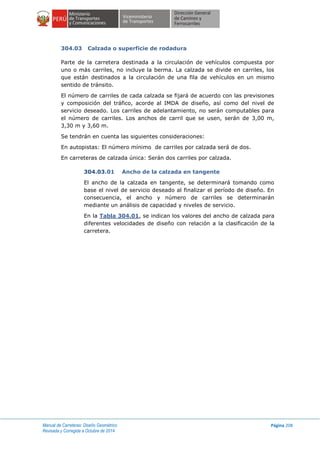 Manual de Carreteras: Diseño Geométrico
Revisada y Corregida a Octubre de 2014
Página 208
304.03 Calzada o superficie de rodadura
Parte de la carretera destinada a la circulación de vehículos compuesta por
uno o más carriles, no incluye la berma. La calzada se divide en carriles, los
que están destinados a la circulación de una fila de vehículos en un mismo
sentido de tránsito.
El número de carriles de cada calzada se fijará de acuerdo con las previsiones
y composición del tráfico, acorde al IMDA de diseño, así como del nivel de
servicio deseado. Los carriles de adelantamiento, no serán computables para
el número de carriles. Los anchos de carril que se usen, serán de 3,00 m,
3,30 m y 3,60 m.
Se tendrán en cuenta las siguientes consideraciones:
En autopistas: El número mínimo de carriles por calzada será de dos.
En carreteras de calzada única: Serán dos carriles por calzada.
304.03.01 Ancho de la calzada en tangente
El ancho de la calzada en tangente, se determinará tomando como
base el nivel de servicio deseado al finalizar el período de diseño. En
consecuencia, el ancho y número de carriles se determinarán
mediante un análisis de capacidad y niveles de servicio.
En la Tabla 304.01, se indican los valores del ancho de calzada para
diferentes velocidades de diseño con relación a la clasificación de la
carretera.
 
