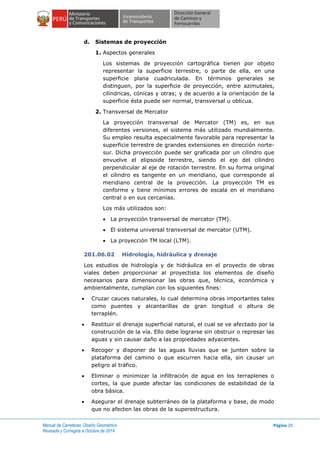 Manual de Carreteras: Diseño Geométrico
Revisada y Corregida a Octubre de 2014
Página 20
d. Sistemas de proyección
1. Aspectos generales
Los sistemas de proyección cartográfica tienen por objeto
representar la superficie terrestre, o parte de ella, en una
superficie plana cuadriculada. En términos generales se
distinguen, por la superficie de proyección, entre azimutales,
cilíndricas, cónicas y otras; y de acuerdo a la orientación de la
superficie ésta puede ser normal, transversal u oblicua.
2. Transversal de Mercator
La proyección transversal de Mercator (TM) es, en sus
diferentes versiones, el sistema más utilizado mundialmente.
Su empleo resulta especialmente favorable para representar la
superficie terrestre de grandes extensiones en dirección norte-
sur. Dicha proyección puede ser graficada por un cilindro que
envuelve el elipsoide terrestre, siendo el eje del cilindro
perpendicular al eje de rotación terrestre. En su forma original
el cilindro es tangente en un meridiano, que corresponde al
meridiano central de la proyección. La proyección TM es
conforme y tiene mínimos errores de escala en el meridiano
central o en sus cercanías.
Los más utilizados son:
 La proyección transversal de mercator (TM).
 El sistema universal transversal de mercator (UTM).
 La proyección TM local (LTM).
201.06.02 Hidrología, hidráulica y drenaje
Los estudios de hidrología y de hidráulica en el proyecto de obras
viales deben proporcionar al proyectista los elementos de diseño
necesarios para dimensionar las obras que, técnica, económica y
ambientalmente, cumplan con los siguientes fines:
 Cruzar cauces naturales, lo cual determina obras importantes tales
como puentes y alcantarillas de gran longitud o altura de
terraplén.
 Restituir el drenaje superficial natural, el cual se ve afectado por la
construcción de la vía. Ello debe lograrse sin obstruir o represar las
aguas y sin causar daño a las propiedades adyacentes.
 Recoger y disponer de las aguas lluvias que se junten sobre la
plataforma del camino o que escurren hacia ella, sin causar un
peligro al tráfico.
 Eliminar o minimizar la infiltración de agua en los terraplenes o
cortes, la que puede afectar las condiciones de estabilidad de la
obra básica.
 Asegurar el drenaje subterráneo de la plataforma y base, de modo
que no afecten las obras de la superestructura.
 