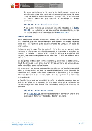 Manual de Carreteras: Diseño Geométrico
Revisada y Corregida a Octubre de 2014
Página 210
En casos particulares, la vía materia de diseño puede requerir una
sección transversal que contenga elementos complementarios, tales
como barreras de seguridad u otros, en cuyo caso, se contemplará
los anchos adicionales que requiera la instalación de dichos
elementos.
304.03.02 Ancho de tramos en curva
A los anchos mínimos de calzada en tangente indicados en la Tabla
304.01 se adicionarán los sobreanchos correspondientes a las
curvas, de acuerdo a lo establecido en el tópico 302.09.
304.04 Bermas
Franja longitudinal, paralela y adyacente a la calzada o superficie de rodadura
de la carretera, que sirve de confinamiento de la capa de rodadura y se utiliza
como zona de seguridad para estacionamiento de vehículos en caso de
emergencias.
Cualquiera sea la superficie de acabado de la berma, en general debe
mantener el mismo nivel e inclinación (bombeo o peralte) de la superficie de
rodadura o calzada, y acorde a la evaluación técnica y económica del
proyecto, está constituida por materiales similares a la capa de rodadura de la
calzada.
Las autopistas contarán con bermas interiores y exteriores en cada calzada,
siendo las primeras de un ancho inferior. En las carreteras de calzada única,
las bermas deben tener anchos iguales.
Adicionalmente, las bermas mejoran las condiciones de funcionamiento del
tráfico y su seguridad; por ello, las bermas desempeñan otras funciones en
proporción a su ancho tales como protección al pavimento y a sus capas
inferiores, detenciones ocasionales, y como zona de seguridad para maniobras
de emergencia.
La función como zona de seguridad, se refiere a aquellos casos en que un
vehículo se salga de la calzada, en cuyo caso dicha zona constituye un
margen de seguridad para realizar una maniobra de emergencia que evite un
accidente.
304.04.01 Ancho de las bermas
En la Tabla 304.02, se establece el ancho de bermas en función a la
clasificación de la vía, velocidad de diseño y orografía.
 
