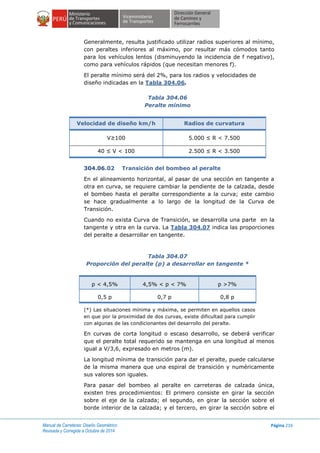 Manual de Carreteras: Diseño Geométrico
Revisada y Corregida a Octubre de 2014
Página 216
Generalmente, resulta justificado utilizar radios superiores al mínimo,
con peraltes inferiores al máximo, por resultar más cómodos tanto
para los vehículos lentos (disminuyendo la incidencia de f negativo),
como para vehículos rápidos (que necesitan menores f).
El peralte mínimo será del 2%, para los radios y velocidades de
diseño indicadas en la Tabla 304.06.
Tabla 304.06
Peralte mínimo
Velocidad de diseño km/h Radios de curvatura
V≥100 5.000 ≤ R < 7.500
40 ≤ V < 100 2.500 ≤ R < 3.500
304.06.02 Transición del bombeo al peralte
En el alineamiento horizontal, al pasar de una sección en tangente a
otra en curva, se requiere cambiar la pendiente de la calzada, desde
el bombeo hasta el peralte correspondiente a la curva; este cambio
se hace gradualmente a lo largo de la longitud de la Curva de
Transición.
Cuando no exista Curva de Transición, se desarrolla una parte en la
tangente y otra en la curva. La Tabla 304.07 indica las proporciones
del peralte a desarrollar en tangente.
Tabla 304.07
Proporción del peralte (p) a desarrollar en tangente *
p < 4,5% 4,5% < p < 7% p >7%
0,5 p 0,7 p 0,8 p
(*) Las situaciones mínima y máxima, se permiten en aquellos casos
en que por la proximidad de dos curvas, existe dificultad para cumplir
con algunas de las condicionantes del desarrollo del peralte.
En curvas de corta longitud o escaso desarrollo, se deberá verificar
que el peralte total requerido se mantenga en una longitud al menos
igual a V/3,6, expresado en metros (m).
La longitud mínima de transición para dar el peralte, puede calcularse
de la misma manera que una espiral de transición y numéricamente
sus valores son iguales.
Para pasar del bombeo al peralte en carreteras de calzada única,
existen tres procedimientos: El primero consiste en girar la sección
sobre el eje de la calzada; el segundo, en girar la sección sobre el
borde interior de la calzada; y el tercero, en girar la sección sobre el
 