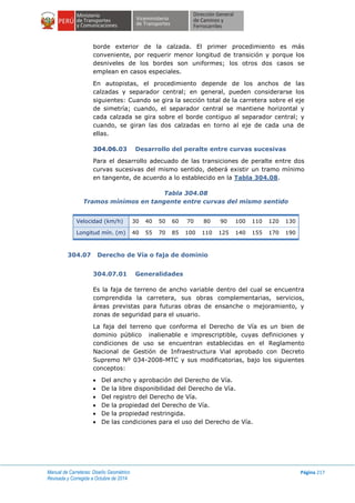 Manual de Carreteras: Diseño Geométrico
Revisada y Corregida a Octubre de 2014
Página 217
borde exterior de la calzada. El primer procedimiento es más
conveniente, por requerir menor longitud de transición y porque los
desniveles de los bordes son uniformes; los otros dos casos se
emplean en casos especiales.
En autopistas, el procedimiento depende de los anchos de las
calzadas y separador central; en general, pueden considerarse los
siguientes: Cuando se gira la sección total de la carretera sobre el eje
de simetría; cuando, el separador central se mantiene horizontal y
cada calzada se gira sobre el borde contiguo al separador central; y
cuando, se giran las dos calzadas en torno al eje de cada una de
ellas.
304.06.03 Desarrollo del peralte entre curvas sucesivas
Para el desarrollo adecuado de las transiciones de peralte entre dos
curvas sucesivas del mismo sentido, deberá existir un tramo mínimo
en tangente, de acuerdo a lo establecido en la Tabla 304.08.
Tabla 304.08
Tramos mínimos en tangente entre curvas del mismo sentido
Velocidad (km/h) 30 40 50 60 70 80 90 100 110 120 130
Longitud mín. (m) 40 55 70 85 100 110 125 140 155 170 190
304.07 Derecho de Vía o faja de dominio
304.07.01 Generalidades
Es la faja de terreno de ancho variable dentro del cual se encuentra
comprendida la carretera, sus obras complementarias, servicios,
áreas previstas para futuras obras de ensanche o mejoramiento, y
zonas de seguridad para el usuario.
La faja del terreno que conforma el Derecho de Vía es un bien de
dominio público inalienable e imprescriptible, cuyas definiciones y
condiciones de uso se encuentran establecidas en el Reglamento
Nacional de Gestión de Infraestructura Vial aprobado con Decreto
Supremo Nº 034-2008-MTC y sus modificatorias, bajo los siguientes
conceptos:
 Del ancho y aprobación del Derecho de Vía.
 De la libre disponibilidad del Derecho de Vía.
 Del registro del Derecho de Vía.
 De la propiedad del Derecho de Vía.
 De la propiedad restringida.
 De las condiciones para el uso del Derecho de Vía.
 