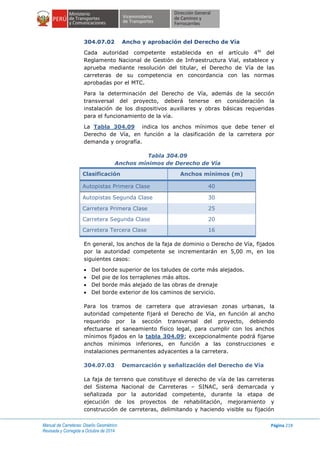 Manual de Carreteras: Diseño Geométrico
Revisada y Corregida a Octubre de 2014
Página 218
304.07.02 Ancho y aprobación del Derecho de Vía
Cada autoridad competente establecida en el artículo 4to
del
Reglamento Nacional de Gestión de Infraestructura Vial, establece y
aprueba mediante resolución del titular, el Derecho de Vía de las
carreteras de su competencia en concordancia con las normas
aprobadas por el MTC.
Para la determinación del Derecho de Vía, además de la sección
transversal del proyecto, deberá tenerse en consideración la
instalación de los dispositivos auxiliares y obras básicas requeridas
para el funcionamiento de la vía.
La Tabla 304.09 indica los anchos mínimos que debe tener el
Derecho de Vía, en función a la clasificación de la carretera por
demanda y orografía.
Tabla 304.09
Anchos mínimos de Derecho de Vía
Clasificación Anchos mínimos (m)
Autopistas Primera Clase 40
Autopistas Segunda Clase 30
Carretera Primera Clase 25
Carretera Segunda Clase 20
Carretera Tercera Clase 16
En general, los anchos de la faja de dominio o Derecho de Vía, fijados
por la autoridad competente se incrementarán en 5,00 m, en los
siguientes casos:
 Del borde superior de los taludes de corte más alejados.
 Del pie de los terraplenes más altos.
 Del borde más alejado de las obras de drenaje
 Del borde exterior de los caminos de servicio.
Para los tramos de carretera que atraviesan zonas urbanas, la
autoridad competente fijará el Derecho de Vía, en función al ancho
requerido por la sección transversal del proyecto, debiendo
efectuarse el saneamiento físico legal, para cumplir con los anchos
mínimos fijados en la tabla 304.09; excepcionalmente podrá fijarse
anchos mínimos inferiores, en función a las construcciones e
instalaciones permanentes adyacentes a la carretera.
304.07.03 Demarcación y señalización del Derecho de Vía
La faja de terreno que constituye el derecho de vía de las carreteras
del Sistema Nacional de Carreteras – SINAC, será demarcada y
señalizada por la autoridad competente, durante la etapa de
ejecución de los proyectos de rehabilitación, mejoramiento y
construcción de carreteras, delimitando y haciendo visible su fijación
 