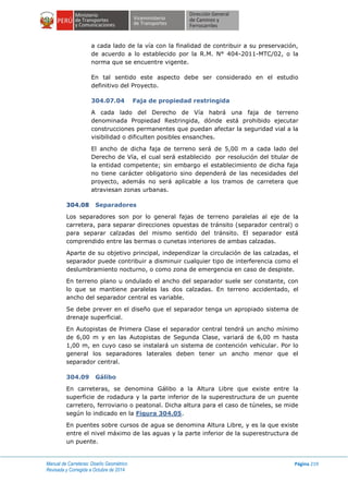 Manual de Carreteras: Diseño Geométrico
Revisada y Corregida a Octubre de 2014
Página 219
a cada lado de la vía con la finalidad de contribuir a su preservación,
de acuerdo a lo establecido por la R.M. N° 404-2011-MTC/02, o la
norma que se encuentre vigente.
En tal sentido este aspecto debe ser considerado en el estudio
definitivo del Proyecto.
304.07.04 Faja de propiedad restringida
A cada lado del Derecho de Vía habrá una faja de terreno
denominada Propiedad Restringida, dónde está prohibido ejecutar
construcciones permanentes que puedan afectar la seguridad vial a la
visibilidad o dificulten posibles ensanches.
El ancho de dicha faja de terreno será de 5,00 m a cada lado del
Derecho de Vía, el cual será establecido por resolución del titular de
la entidad competente; sin embargo el establecimiento de dicha faja
no tiene carácter obligatorio sino dependerá de las necesidades del
proyecto, además no será aplicable a los tramos de carretera que
atraviesan zonas urbanas.
304.08 Separadores
Los separadores son por lo general fajas de terreno paralelas al eje de la
carretera, para separar direcciones opuestas de tránsito (separador central) o
para separar calzadas del mismo sentido del tránsito. El separador está
comprendido entre las bermas o cunetas interiores de ambas calzadas.
Aparte de su objetivo principal, independizar la circulación de las calzadas, el
separador puede contribuir a disminuir cualquier tipo de interferencia como el
deslumbramiento nocturno, o como zona de emergencia en caso de despiste.
En terreno plano u ondulado el ancho del separador suele ser constante, con
lo que se mantiene paralelas las dos calzadas. En terreno accidentado, el
ancho del separador central es variable.
Se debe prever en el diseño que el separador tenga un apropiado sistema de
drenaje superficial.
En Autopistas de Primera Clase el separador central tendrá un ancho mínimo
de 6,00 m y en las Autopistas de Segunda Clase, variará de 6,00 m hasta
1,00 m, en cuyo caso se instalará un sistema de contención vehicular. Por lo
general los separadores laterales deben tener un ancho menor que el
separador central.
304.09 Gálibo
En carreteras, se denomina Gálibo a la Altura Libre que existe entre la
superficie de rodadura y la parte inferior de la superestructura de un puente
carretero, ferroviario o peatonal. Dicha altura para el caso de túneles, se mide
según lo indicado en la Figura 304.05.
En puentes sobre cursos de agua se denomina Altura Libre, y es la que existe
entre el nivel máximo de las aguas y la parte inferior de la superestructura de
un puente.
 